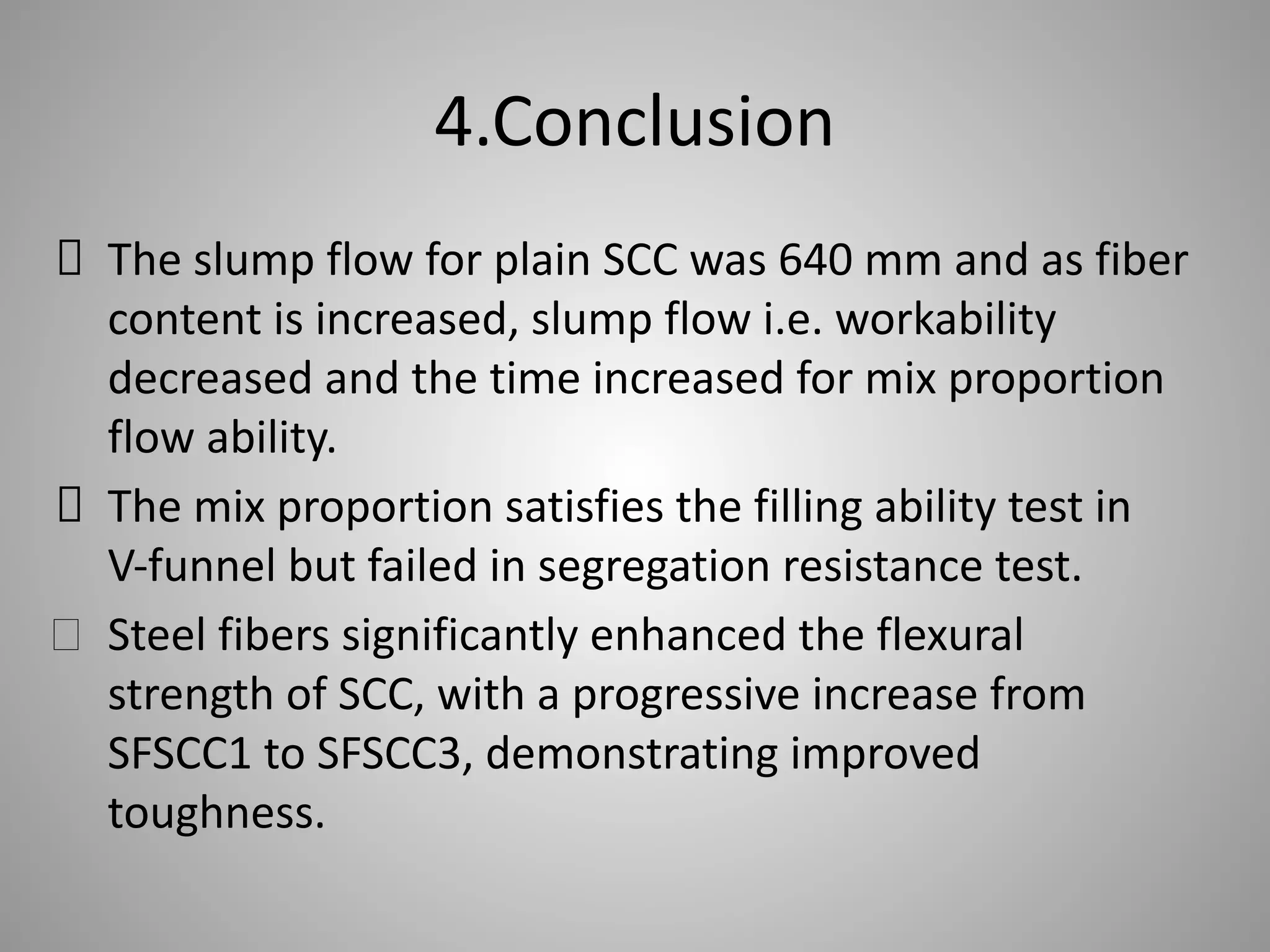 4.Conclusion
The slump flow for plain SCC was 640 mm and as fiber
content is increased, slump flow i.e. workability
decreased and the time increased for mix proportion
flow ability.
The mix proportion satisfies the filling ability test in
V-funnel but failed in segregation resistance test.
Steel fibers significantly enhanced the flexural
strength of SCC, with a progressive increase from
SFSCC1 to SFSCC3, demonstrating improved
toughness.
 