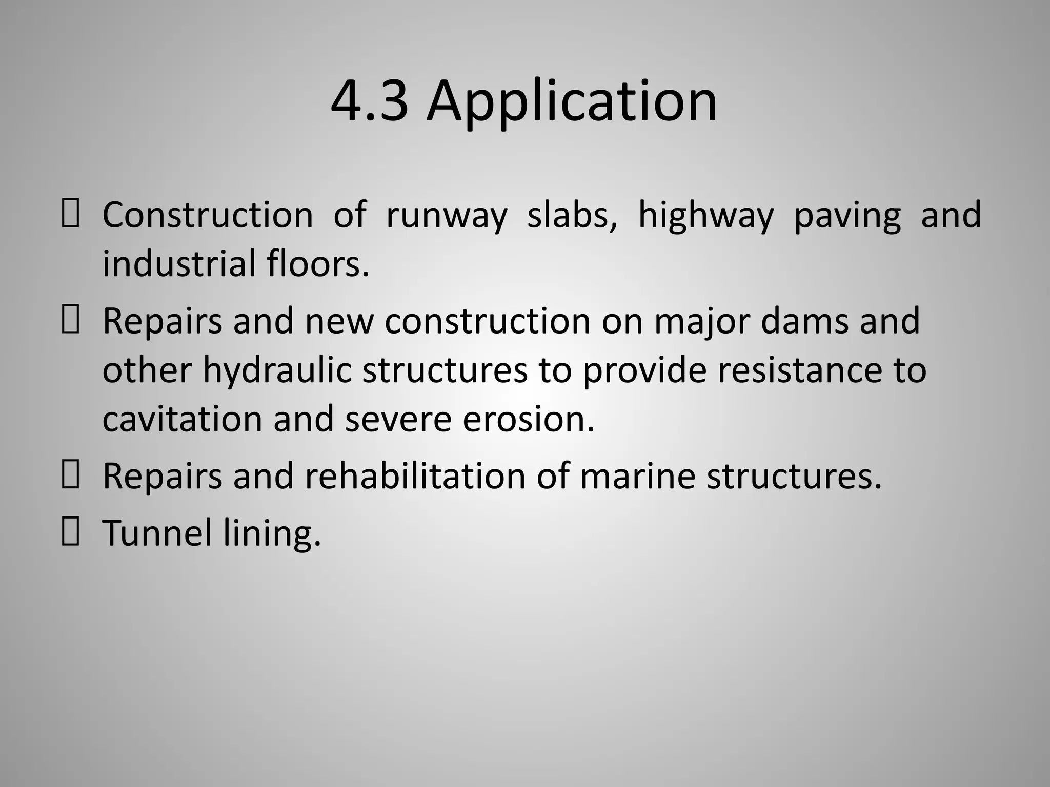 4.3 Application
Construction of runway slabs, highway paving and
industrial floors.
Repairs and new construction on major dams and
other hydraulic structures to provide resistance to
cavitation and severe erosion.
Repairs and rehabilitation of marine structures.
Tunnel lining.
 