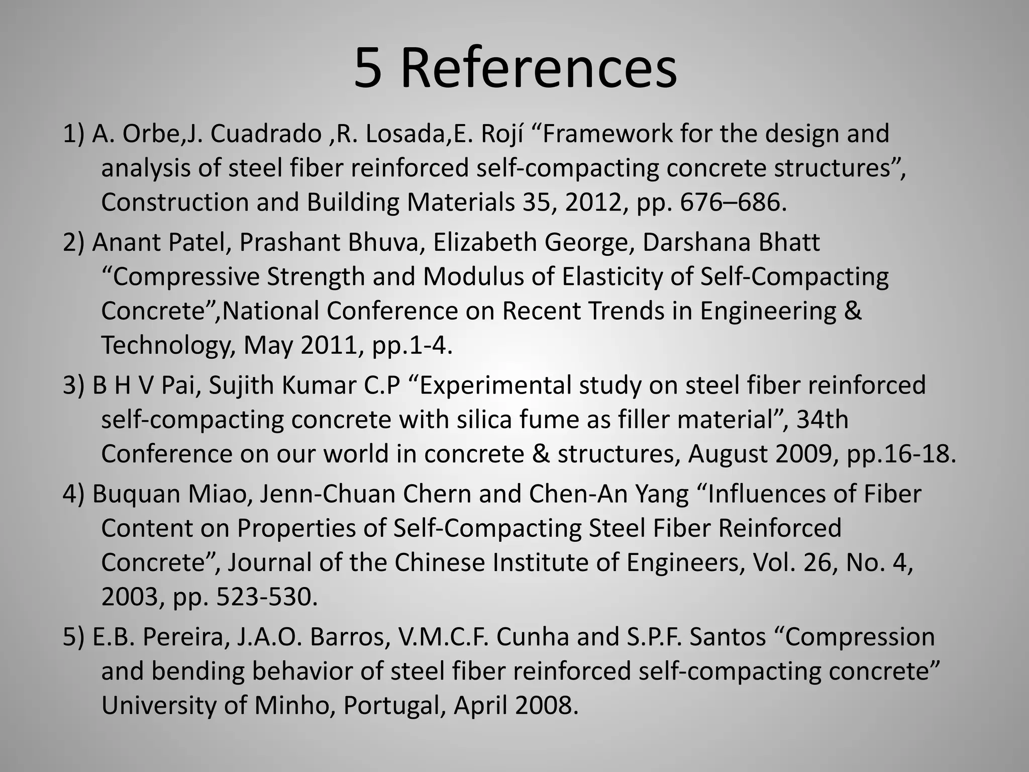 5 References
1) A. Orbe,J. Cuadrado ,R. Losada,E. Rojí “Framework for the design and
analysis of steel fiber reinforced self-compacting concrete structures”,
Construction and Building Materials 35, 2012, pp. 676–686.
2) Anant Patel, Prashant Bhuva, Elizabeth George, Darshana Bhatt
“Compressive Strength and Modulus of Elasticity of Self-Compacting
Concrete”,National Conference on Recent Trends in Engineering &
Technology, May 2011, pp.1-4.
3) B H V Pai, Sujith Kumar C.P “Experimental study on steel fiber reinforced
self-compacting concrete with silica fume as filler material”, 34th
Conference on our world in concrete & structures, August 2009, pp.16-18.
4) Buquan Miao, Jenn-Chuan Chern and Chen-An Yang “Influences of Fiber
Content on Properties of Self-Compacting Steel Fiber Reinforced
Concrete”, Journal of the Chinese Institute of Engineers, Vol. 26, No. 4,
2003, pp. 523-530.
5) E.B. Pereira, J.A.O. Barros, V.M.C.F. Cunha and S.P.F. Santos “Compression
and bending behavior of steel fiber reinforced self-compacting concrete”
University of Minho, Portugal, April 2008.
 
