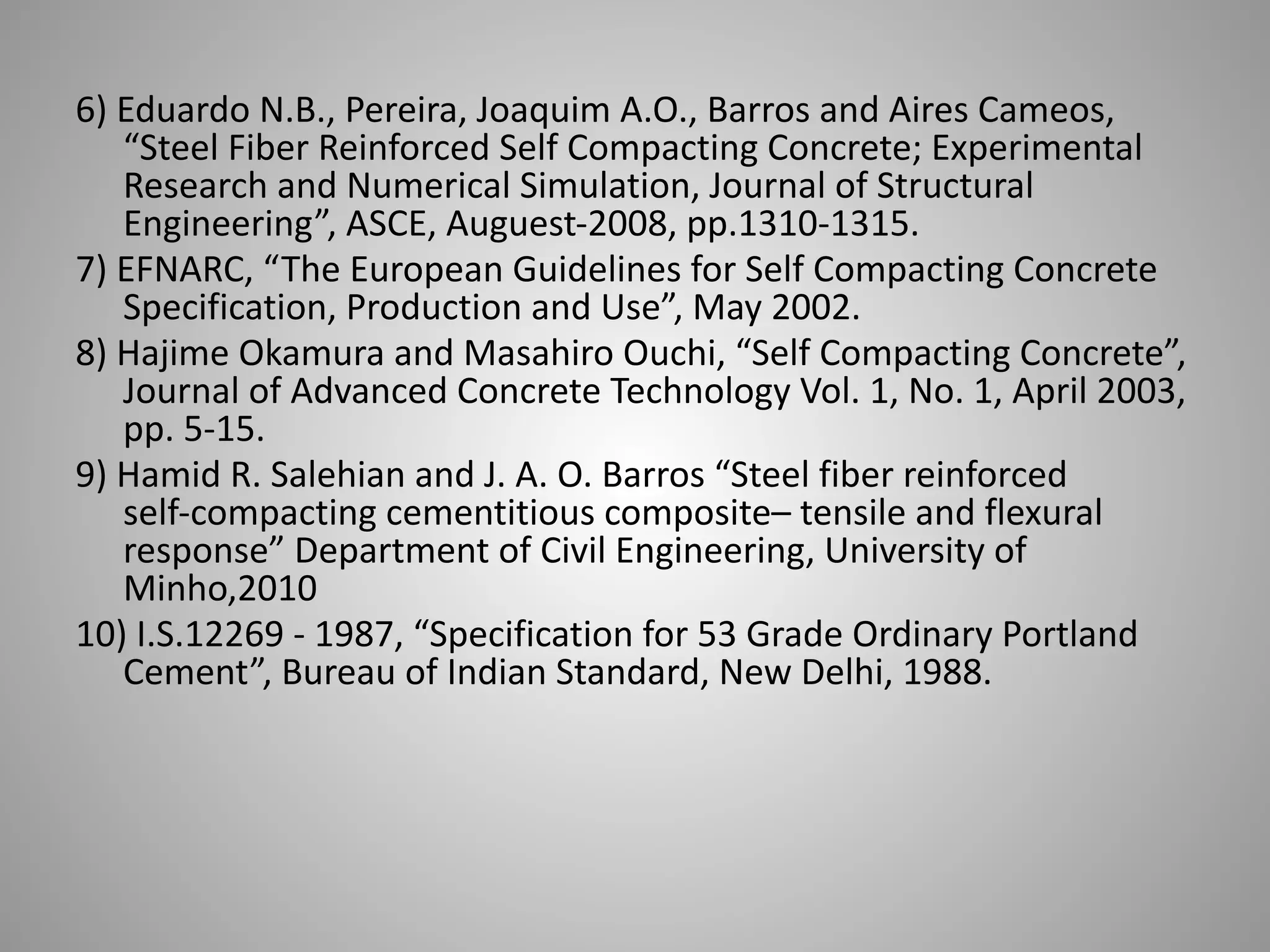 6) Eduardo N.B., Pereira, Joaquim A.O., Barros and Aires Cameos,
“Steel Fiber Reinforced Self Compacting Concrete; Experimental
Research and Numerical Simulation, Journal of Structural
Engineering”, ASCE, Auguest-2008, pp.1310-1315.
7) EFNARC, “The European Guidelines for Self Compacting Concrete
Specification, Production and Use”, May 2002.
8) Hajime Okamura and Masahiro Ouchi, “Self Compacting Concrete”,
Journal of Advanced Concrete Technology Vol. 1, No. 1, April 2003,
pp. 5-15.
9) Hamid R. Salehian and J. A. O. Barros “Steel fiber reinforced
self-compacting cementitious composite– tensile and flexural
response” Department of Civil Engineering, University of
Minho,2010
10) I.S.12269 - 1987, “Specification for 53 Grade Ordinary Portland
Cement”, Bureau of Indian Standard, New Delhi, 1988.
 