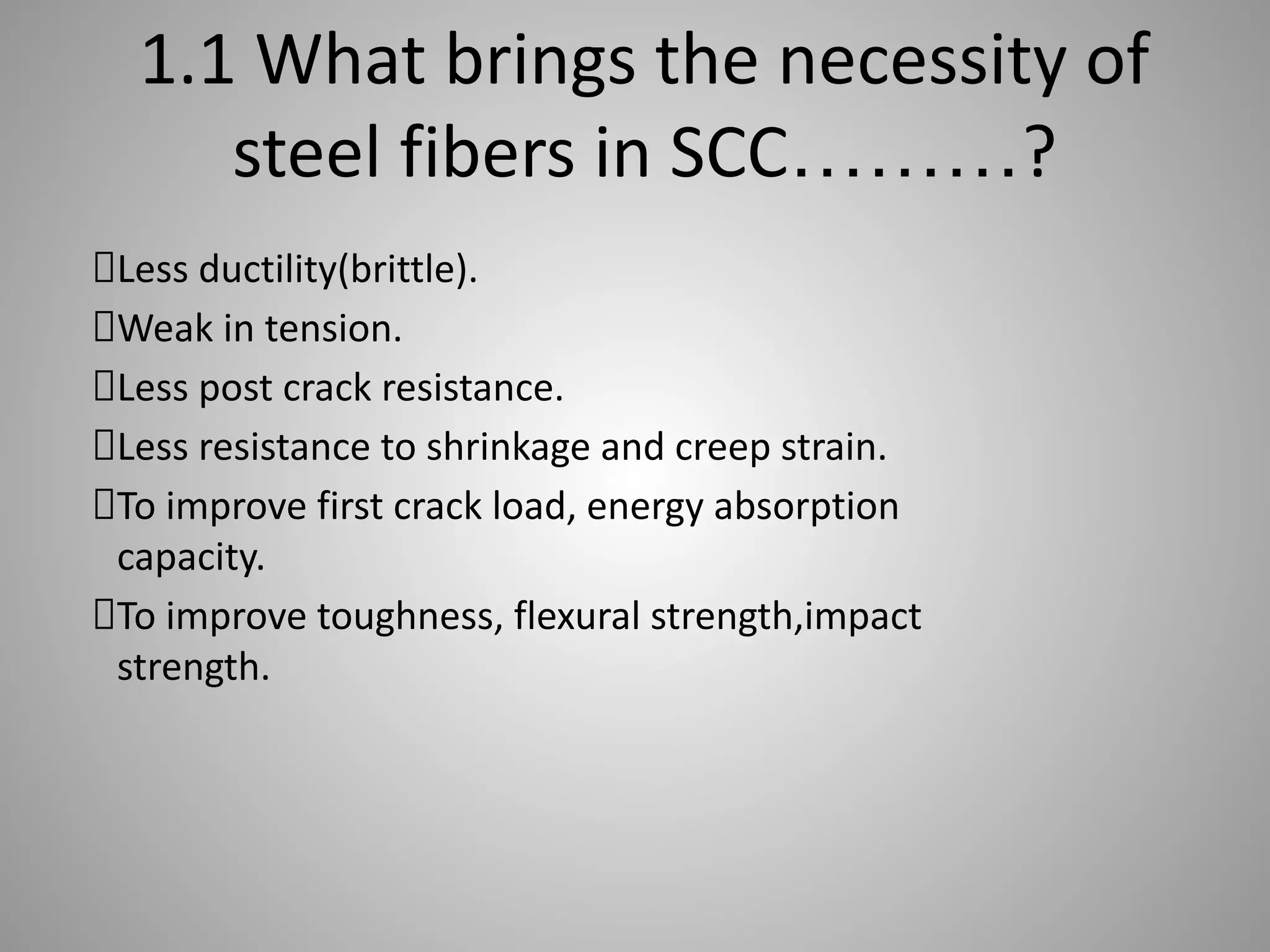 1.1 What brings the necessity of
steel fibers in SCC………?
Less ductility(brittle).
Weak in tension.
Less post crack resistance.
Less resistance to shrinkage and creep strain.
To improve first crack load, energy absorption
capacity.
To improve toughness, flexural strength,impact
strength.
 