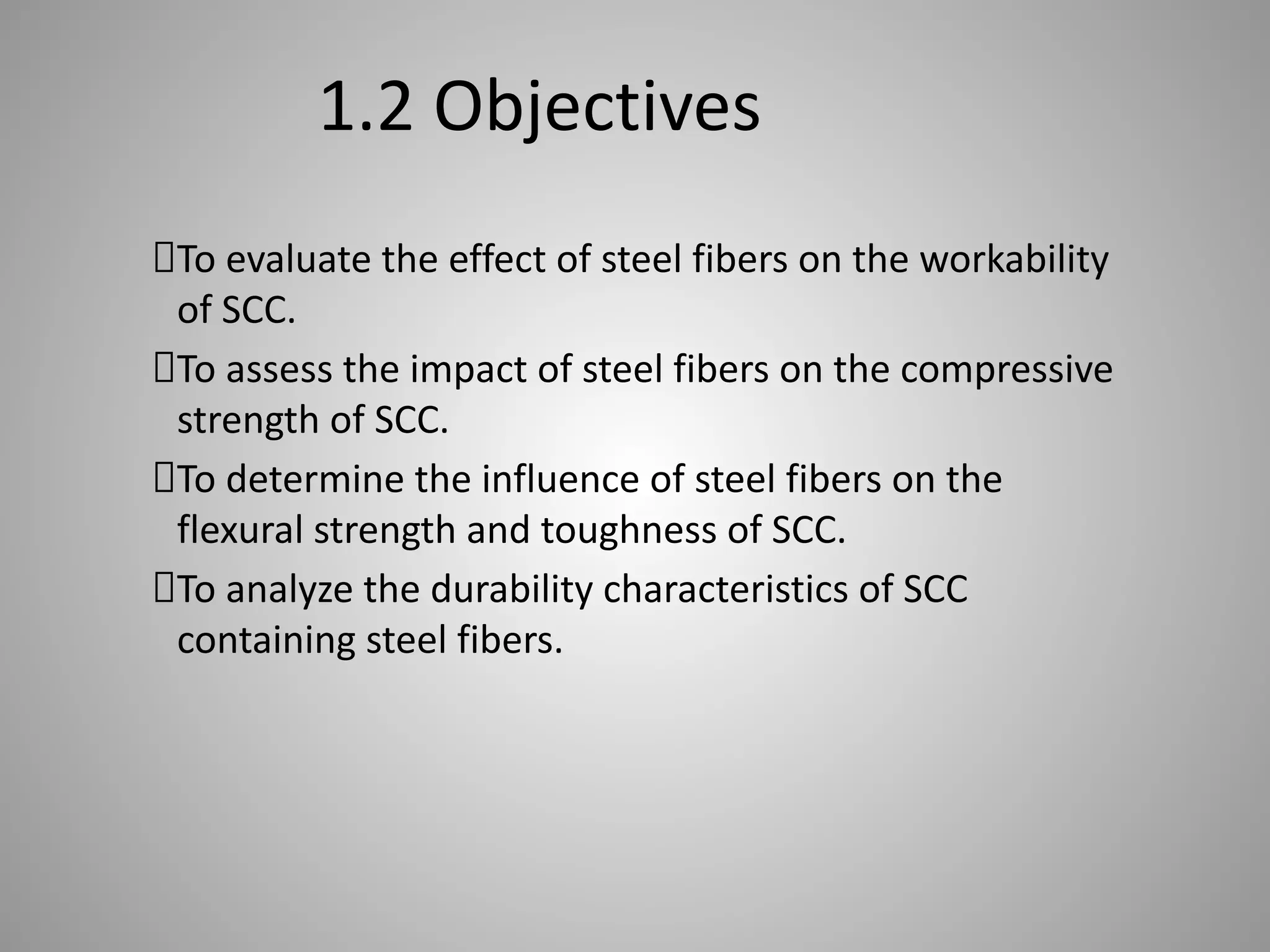 1.2 Objectives
To evaluate the effect of steel fibers on the workability
of SCC.
To assess the impact of steel fibers on the compressive
strength of SCC.
To determine the influence of steel fibers on the
flexural strength and toughness of SCC.
To analyze the durability characteristics of SCC
containing steel fibers.
 
