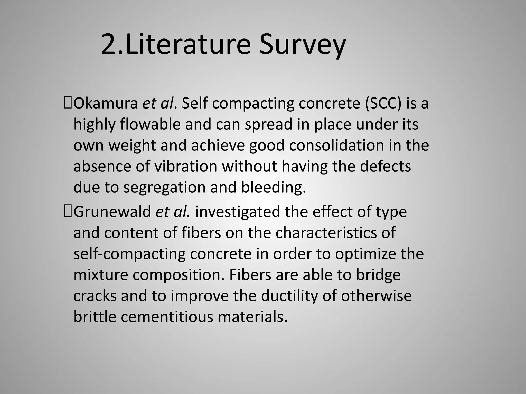 2.Literature Survey
Okamura et al. Self compacting concrete (SCC) is a
highly flowable and can spread in place under its
own weight and achieve good consolidation in the
absence of vibration without having the defects
due to segregation and bleeding.
Grunewald et al. investigated the effect of type
and content of fibers on the characteristics of
self-compacting concrete in order to optimize the
mixture composition. Fibers are able to bridge
cracks and to improve the ductility of otherwise
brittle cementitious materials.
 