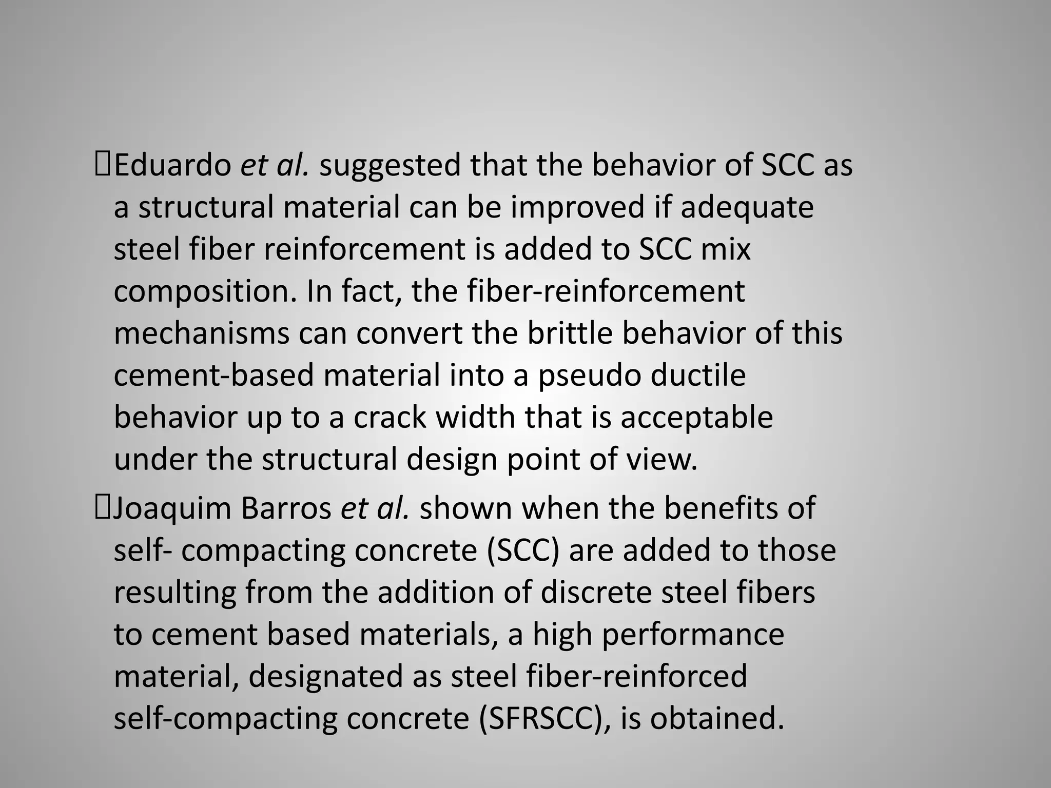 Eduardo et al. suggested that the behavior of SCC as
a structural material can be improved if adequate
steel fiber reinforcement is added to SCC mix
composition. In fact, the fiber-reinforcement
mechanisms can convert the brittle behavior of this
cement-based material into a pseudo ductile
behavior up to a crack width that is acceptable
under the structural design point of view.
Joaquim Barros et al. shown when the benefits of
self- compacting concrete (SCC) are added to those
resulting from the addition of discrete steel fibers
to cement based materials, a high performance
material, designated as steel fiber-reinforced
self-compacting concrete (SFRSCC), is obtained.
 