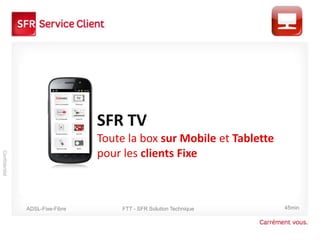 SFR TV
                                 Toute la box sur Mobile et Tablette
                                 pour les clients Fixe
Confidentiel




               ADSL-Fixe-Fibre        FTT - SFR Solution Technique     45min
 