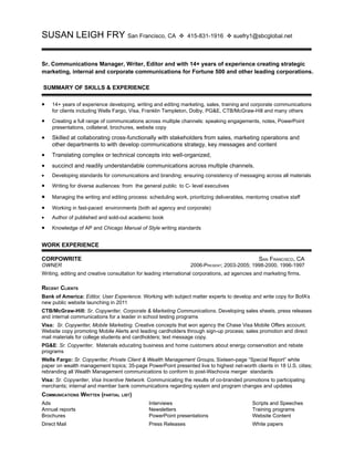 SUSAN LEIGH FRY San Francisco, CA                            v 415-831-1916 v suefry1@sbcglobal.net



Sr. Communications Manager, Writer, Editor and with 14+ years of experience creating strategic
marketing, internal and corporate communications for Fortune 500 and other leading corporations.

SUMMARY OF SKILLS & EXPERIENCE

•   14+ years of experience developing, writing and editing marketing, sales, training and corporate communications
    for clients including Wells Fargo, Visa, Franklin Templeton, Dolby, PG&E, CTB/McGraw-Hill and many others
•   Creating a full range of communications across multiple channels: speaking engagements, notes, PowerPoint
    presentations, collateral, brochures, website copy

•   Skilled at collaborating cross-functionally with stakeholders from sales, marketing operations and
    other departments to with develop communications strategy, key messages and content
•   Translating complex or technical concepts into well-organized,
•   succinct and readily understandable communications across multiple channels.
•   Developing standards for communications and branding; ensuring consistency of messaging across all materials

•   Writing for diverse audiences: from the general public to C- level executives

•   Managing the writing and editing process: scheduling work, prioritizing deliverables, mentoring creative staff

•   Working in fast-paced environments (both ad agency and corporate)
•   Author of published and sold-out academic book

•   Knowledge of AP and Chicago Manual of Style writing standards


WORK EXPERIENCE

CORPOWRITE                                                                                      SAN FRANCISCO, CA
OWNER                                                             2006-PRESENT; 2003-2005; 1998-2000, 1996-1997
Writing, editing and creative consultation for leading international corporations, ad agencies and marketing firms.

RECENT CLIENTS
Bank of America: Editor, User Experience. Working with subject matter experts to develop and write copy for BofA’s
new public website launching in 2011
CTB/McGraw-Hill: Sr. Copywriter, Corporate & Marketing Communications. Developing sales sheets, press releases
and internal communications for a leader in school testing programs
Visa: Sr. Copywriter, Mobile Marketing. Creative concepts that won agency the Chase Visa Mobile Offers account.
Website copy promoting Mobile Alerts and leading cardholders through sign-up process; sales promotion and direct
mail materials for college students and cardholders; text message copy.
PG&E: Sr. Copywriter. Materials educating business and home customers about energy conservation and rebate
programs
Wells Fargo: Sr. Copywriter, Private Client & Wealth Management Groups. Sixteen-page “Special Report” white
paper on wealth management topics; 35-page PowerPoint presented live to highest net-worth clients in 18 U.S. cities;
rebranding all Wealth Management communications to conform to post-Wachovia merger standards
Visa: Sr. Copywriter, Visa Incentive Network. Communicating the results of co-branded promotions to participating
merchants; internal and member bank communications regarding system and program changes and updates
COMMUNICATIONS WRITTEN (PARTIAL LIST)
Ads                                            Interviews                                    Scripts and Speeches
Annual reports                                 Newsletters                                   Training programs
Brochures                                      PowerPoint presentations                      Website Content
Direct Mail                                    Press Releases                                White papers
 