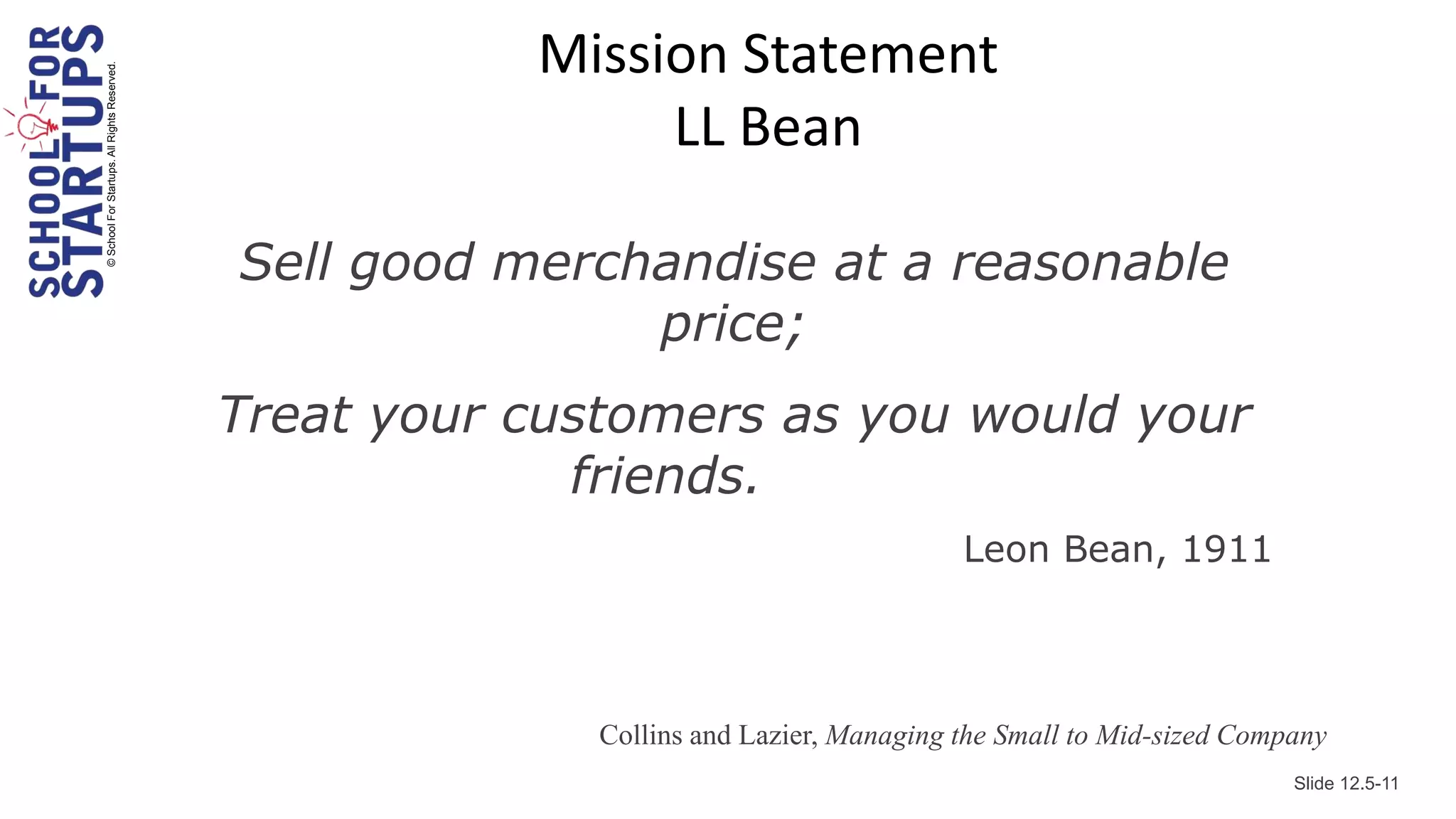 Mission Statement
© School For Startups. All Rights Reserved.

                                                              LL Bean

                                              Sell good merchandise at a reasonable
                                                             price;
                                              Treat your customers as you would your
                                                           friends.
                                                                                         Leon Bean, 1911




                                                            Collins and Lazier, Managing the Small to Mid-sized Company
                                                                                                                    Slide 12.5-11
 