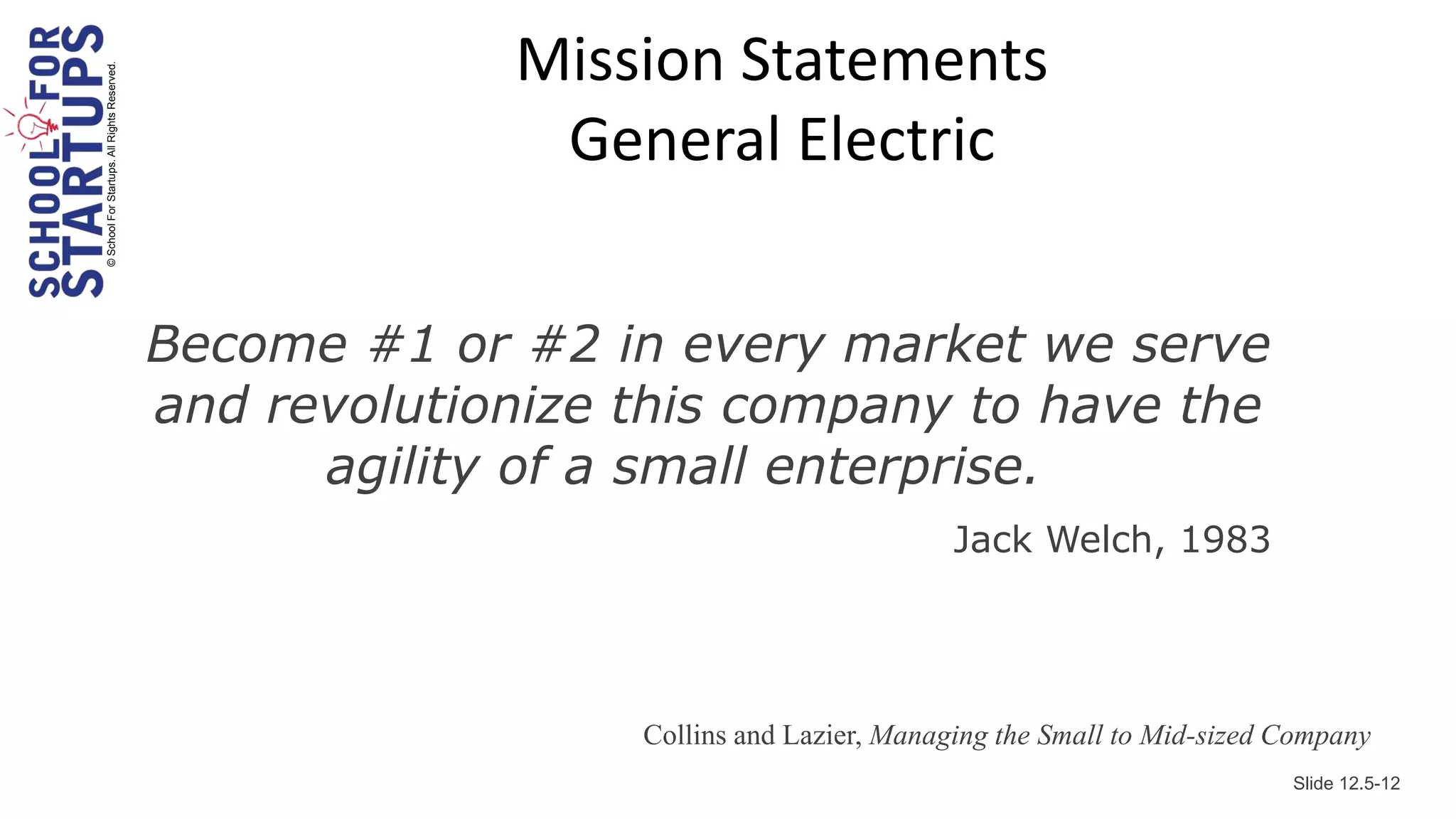 Mission Statements
© School For Startups. All Rights Reserved.



                                                            General Electric


                                              Become #1 or #2 in every market we serve
                                              and revolutionize this company to have the
                                                    agility of a small enterprise.
                                                                                         Jack Welch, 1983




                                                                Collins and Lazier, Managing the Small to Mid-sized Company
                                                                                                                    Slide 12.5-12
 