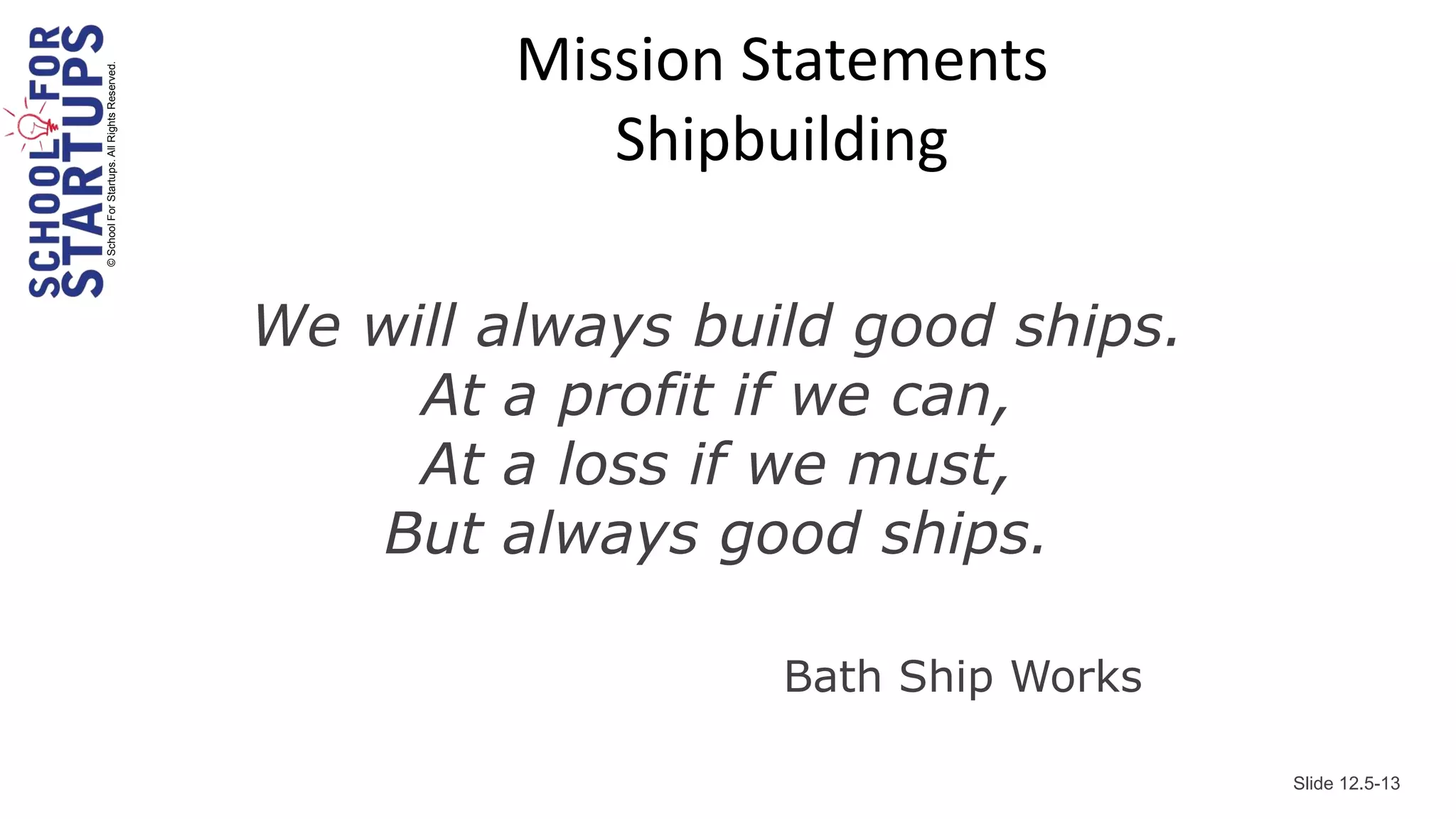 Mission Statements
© School For Startups. All Rights Reserved.



                                                          Shipbuilding

                                              We will always build good ships.
                                                   At a profit if we can,
                                                   At a loss if we must,
                                                 But always good ships.

                                                                Bath Ship Works

                                                                                  Slide 12.5-13
 