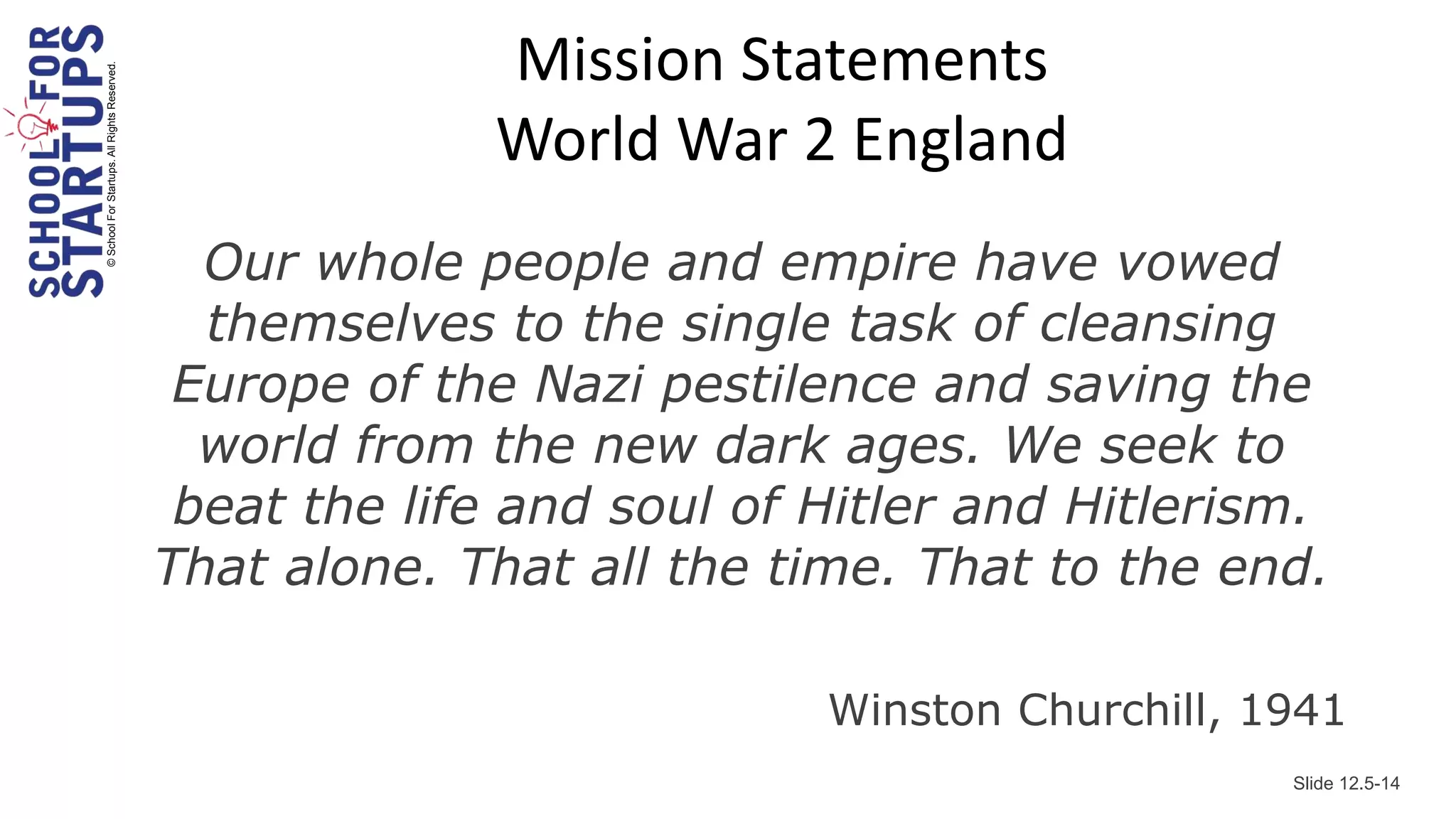 Mission Statements
© School For Startups. All Rights Reserved.



                                                           World War 2 England
                                                Our whole people and empire have vowed
                                                themselves to the single task of cleansing
                                               Europe of the Nazi pestilence and saving the
                                                world from the new dark ages. We seek to
                                               beat the life and soul of Hitler and Hitlerism.
                                              That alone. That all the time. That to the end.

                                                                         Winston Churchill, 1941
                                                                                             Slide 12.5-14
 