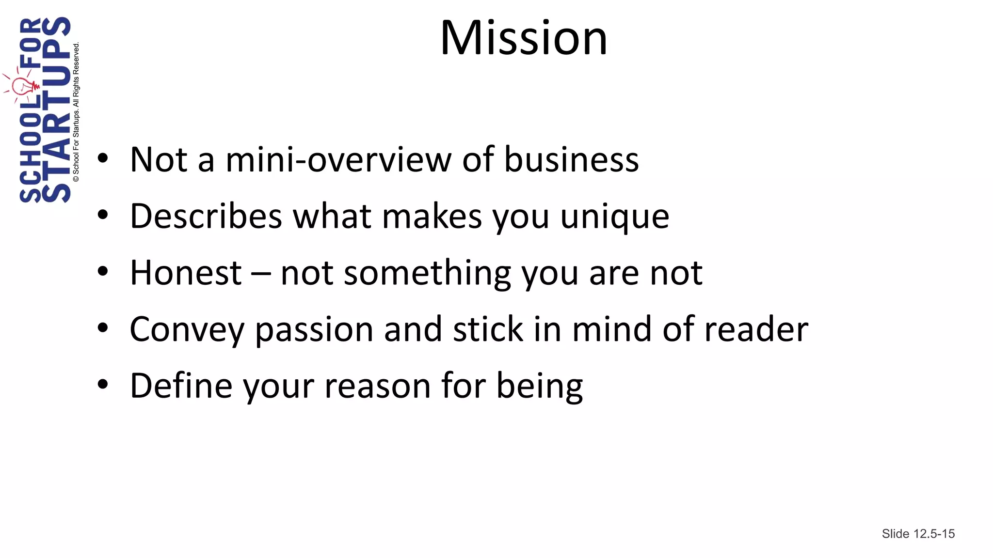 © School For Startups. All Rights Reserved.
                                                                     Mission

                                              •   Not a mini-overview of business
                                              •   Describes what makes you unique
                                              •   Honest – not something you are not
                                              •   Convey passion and stick in mind of reader
                                              •   Define your reason for being


                                                                                               Slide 12.5-15
 