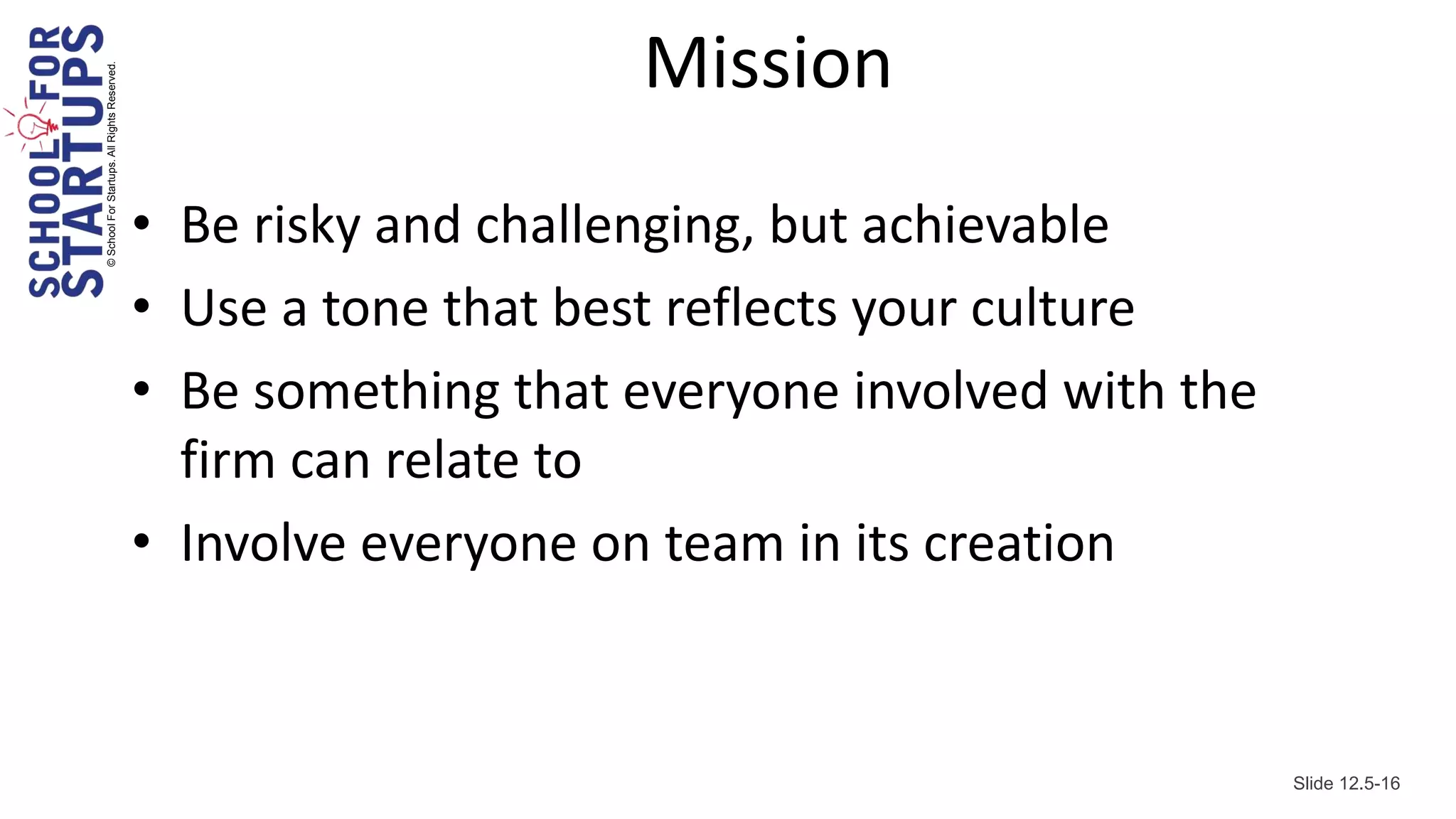 © School For Startups. All Rights Reserved.
                                                                  Mission
                                              • Be risky and challenging, but achievable
                                              • Use a tone that best reflects your culture
                                              • Be something that everyone involved with the
                                                firm can relate to
                                              • Involve everyone on team in its creation


                                                                                               Slide 12.5-16
 