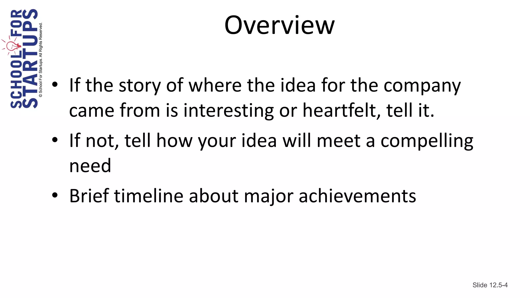 © School For Startups. All Rights Reserved.
                                                                  Overview
                                              • If the story of where the idea for the company
                                                came from is interesting or heartfelt, tell it.
                                              • If not, tell how your idea will meet a compelling
                                                need
                                              • Brief timeline about major achievements



                                                                                                Slide 12.5-4
 