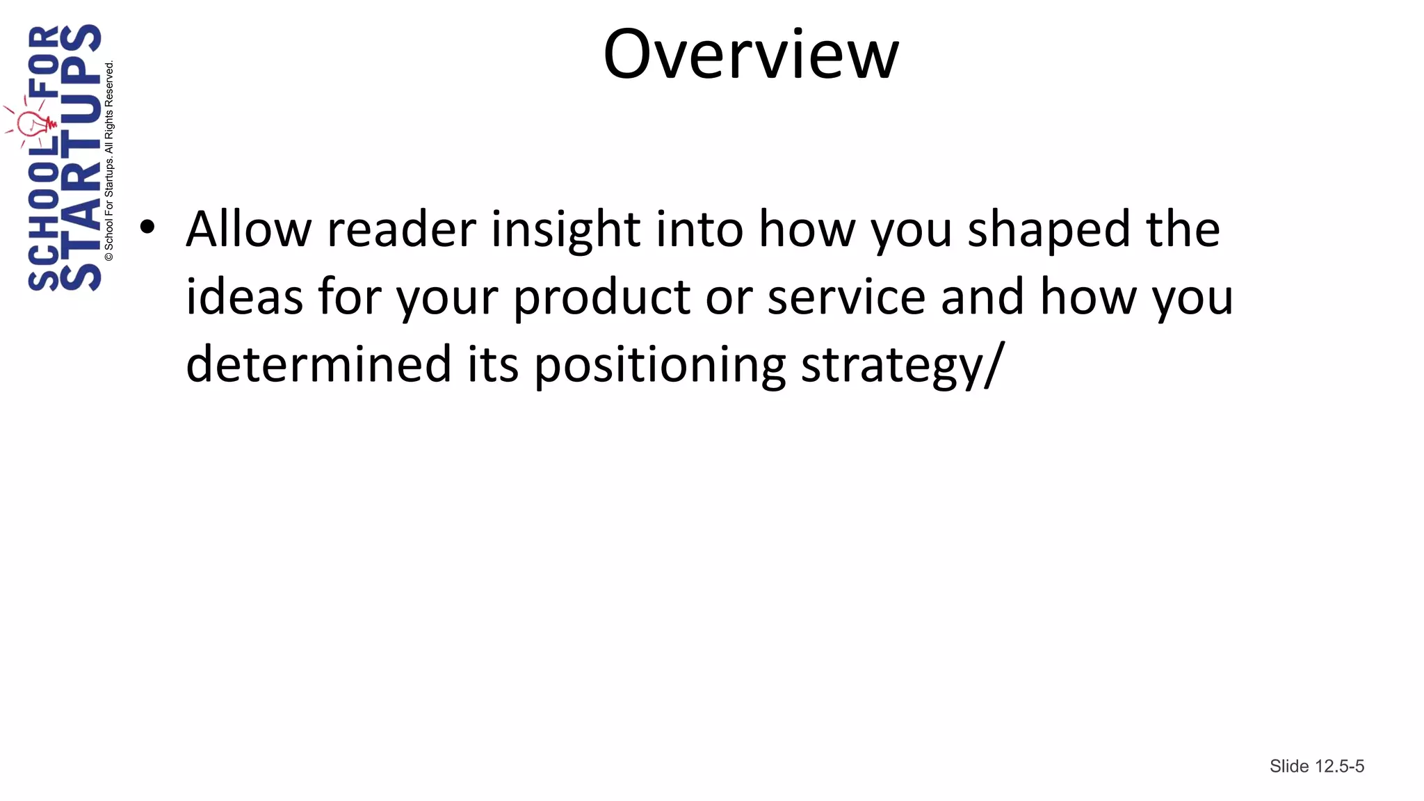 © School For Startups. All Rights Reserved.
                                                                 Overview

                                              • Allow reader insight into how you shaped the
                                                ideas for your product or service and how you
                                                determined its positioning strategy/




                                                                                                Slide 12.5-5
 
