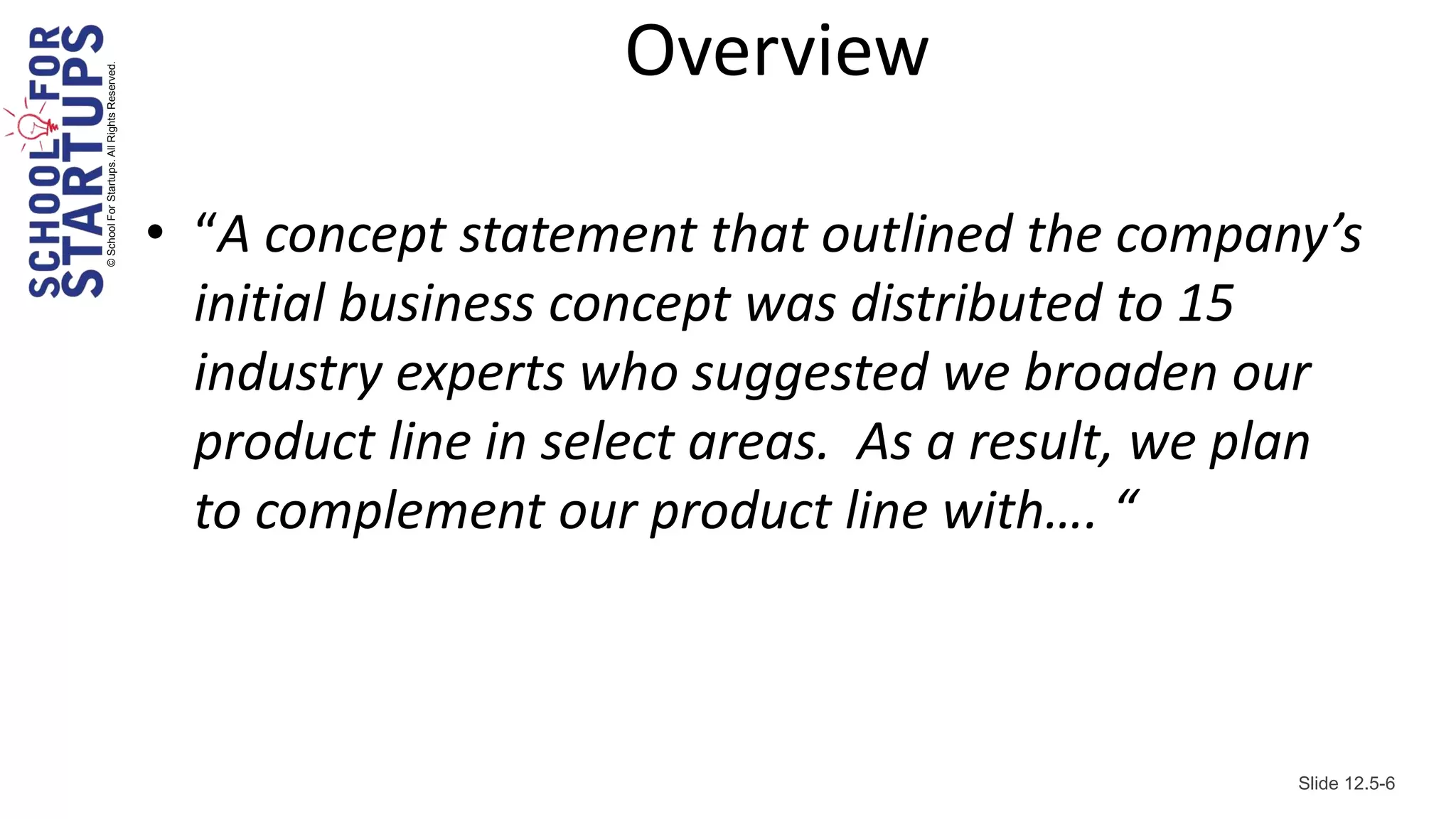 Overview
© School For Startups. All Rights Reserved.




                                              • “A concept statement that outlined the company’s
                                                initial business concept was distributed to 15
                                                industry experts who suggested we broaden our
                                                product line in select areas. As a result, we plan
                                                to complement our product line with…. “



                                                                                               Slide 12.5-6
 