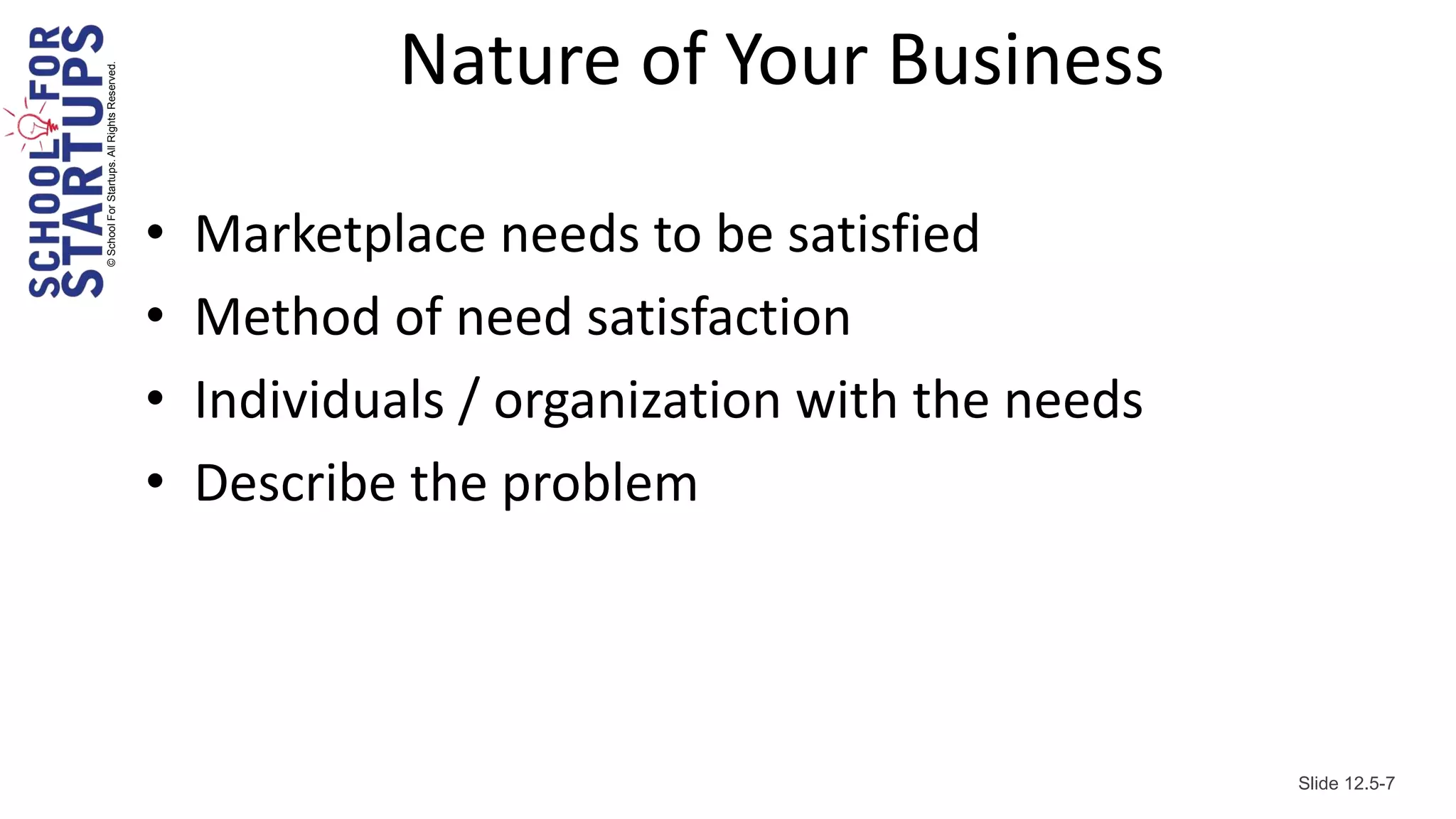 © School For Startups. All Rights Reserved.
                                                          Nature of Your Business

                                              •   Marketplace needs to be satisfied
                                              •   Method of need satisfaction
                                              •   Individuals / organization with the needs
                                              •   Describe the problem




                                                                                              Slide 12.5-7
 