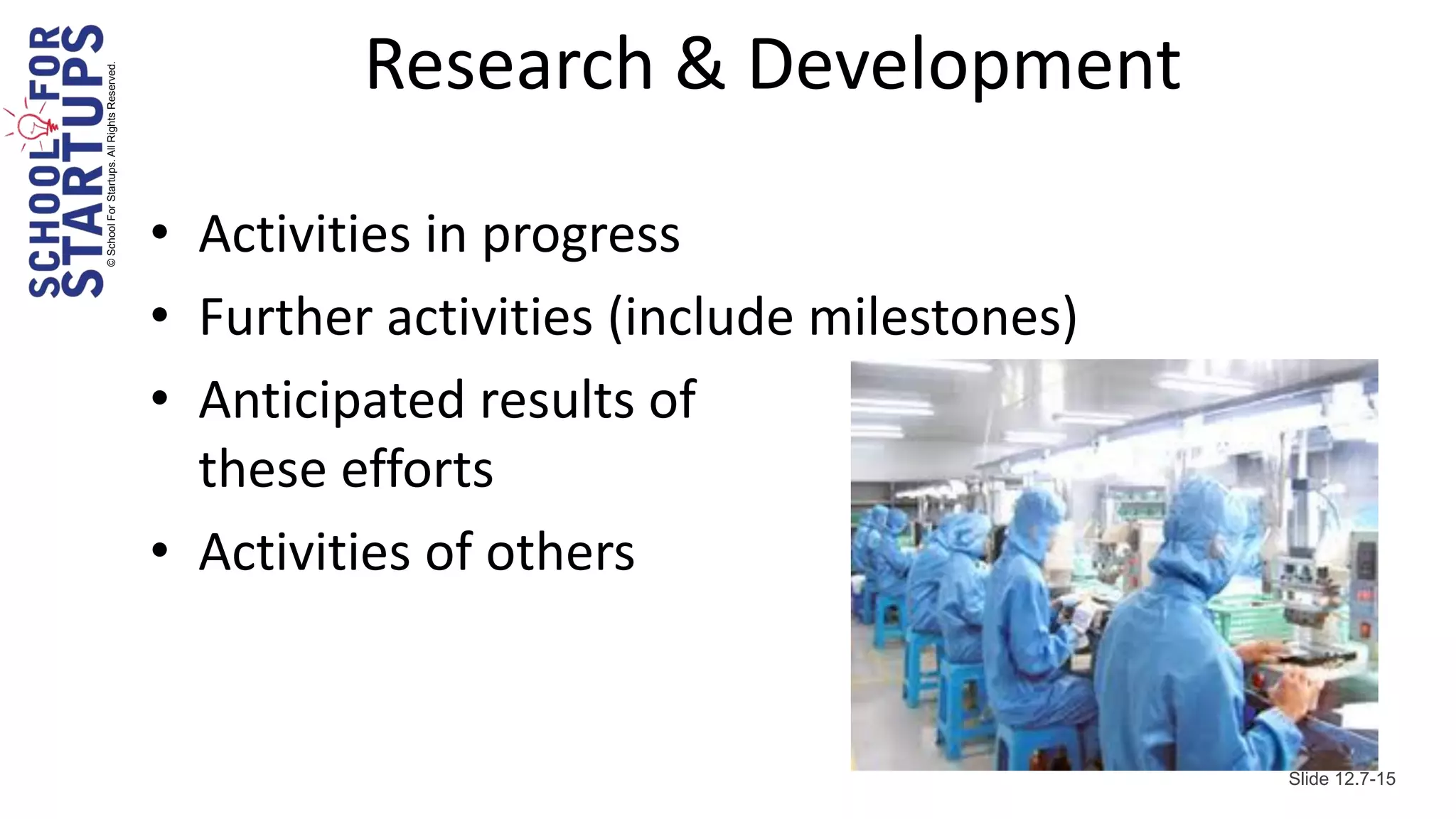 © School For Startups. All Rights Reserved.
                                                       Research & Development

                                              • Activities in progress
                                              • Further activities (include milestones)
                                              • Anticipated results of
                                                these efforts
                                              • Activities of others


                                                                                          Slide 12.7-15
 