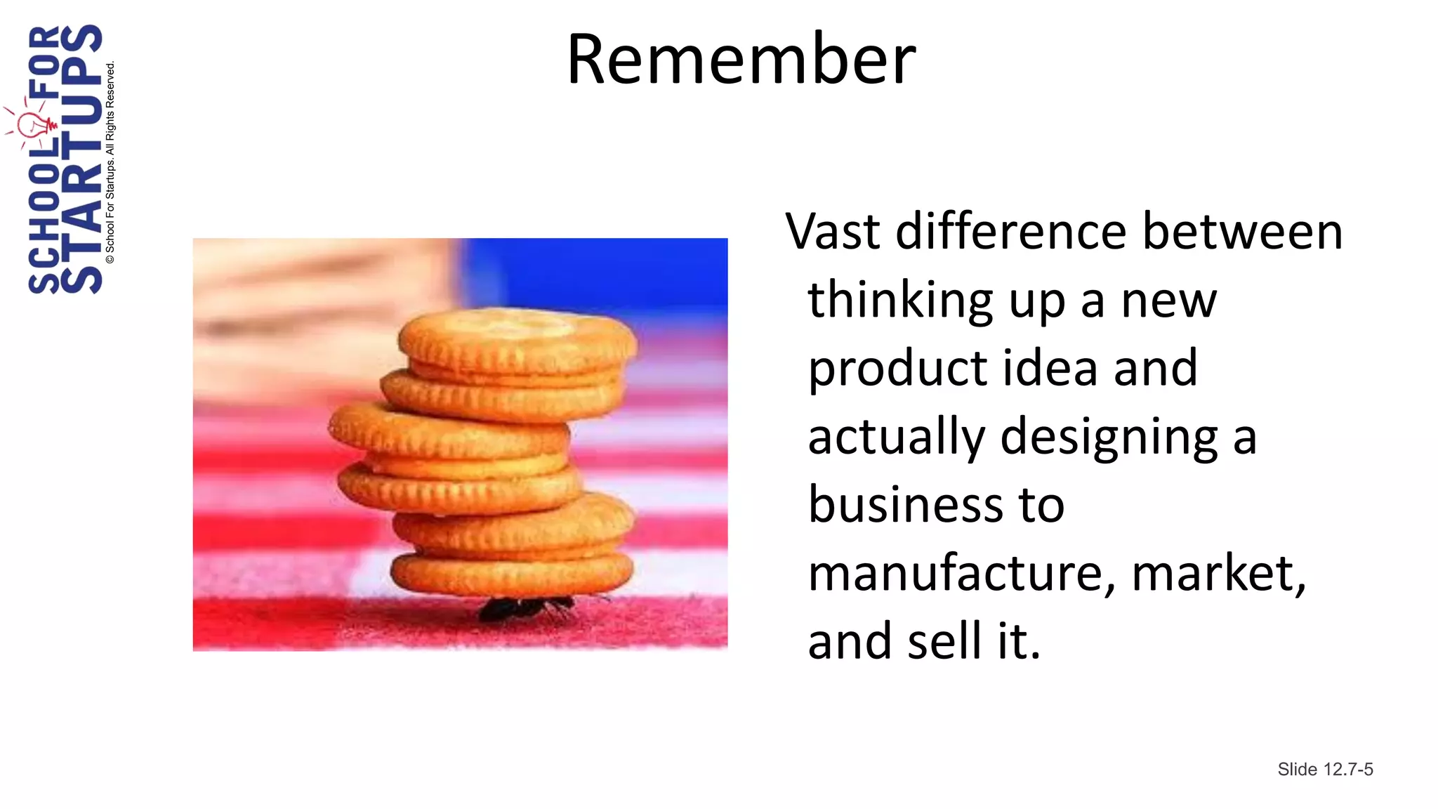© School For Startups. All Rights Reserved.
                                              Remember

                                                  Vast difference between
                                                   thinking up a new
                                                   product idea and
                                                   actually designing a
                                                   business to
                                                   manufacture, market,
                                                   and sell it.

                                                                      Slide 12.7-5
 