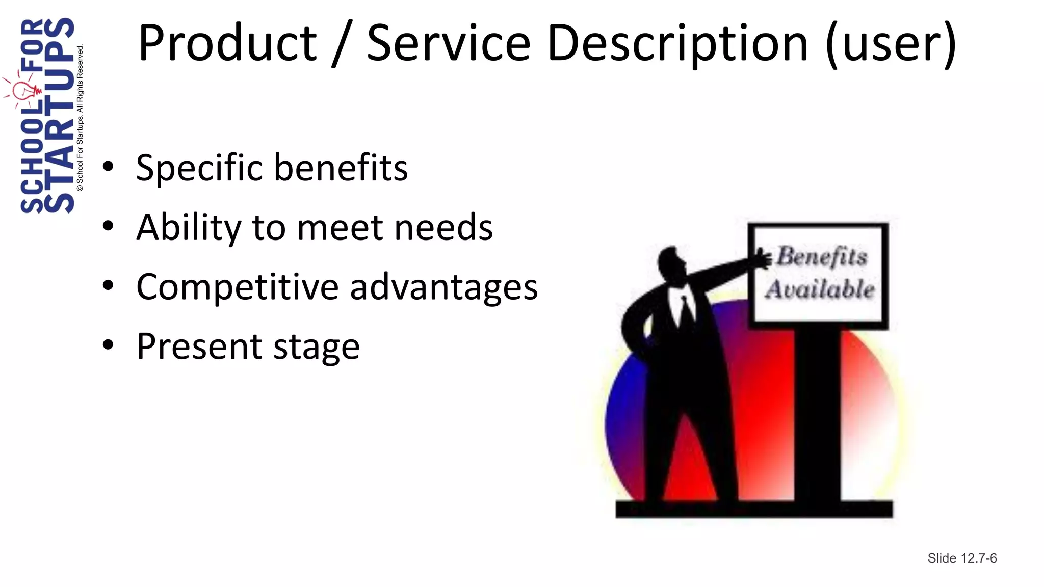 © School For Startups. All Rights Reserved.
                                                  Product / Service Description (user)

                                              •   Specific benefits
                                              •   Ability to meet needs
                                              •   Competitive advantages
                                              •   Present stage



                                                                                    Slide 12.7-6
 