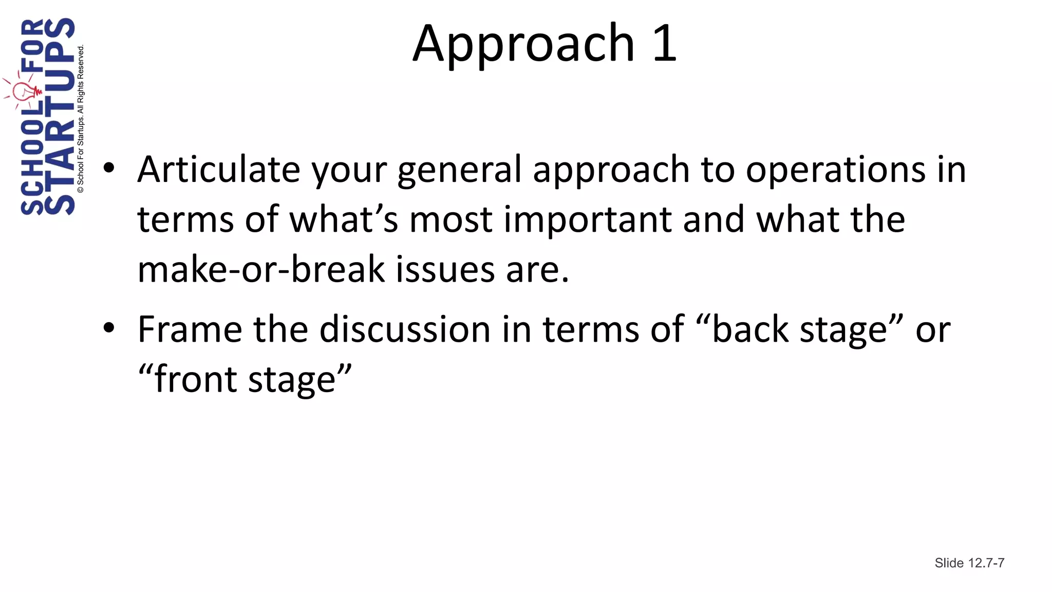 © School For Startups. All Rights Reserved.
                                                                Approach 1

                                              • Articulate your general approach to operations in
                                                terms of what’s most important and what the
                                                make-or-break issues are.
                                              • Frame the discussion in terms of “back stage” or
                                                “front stage”



                                                                                               Slide 12.7-7
 