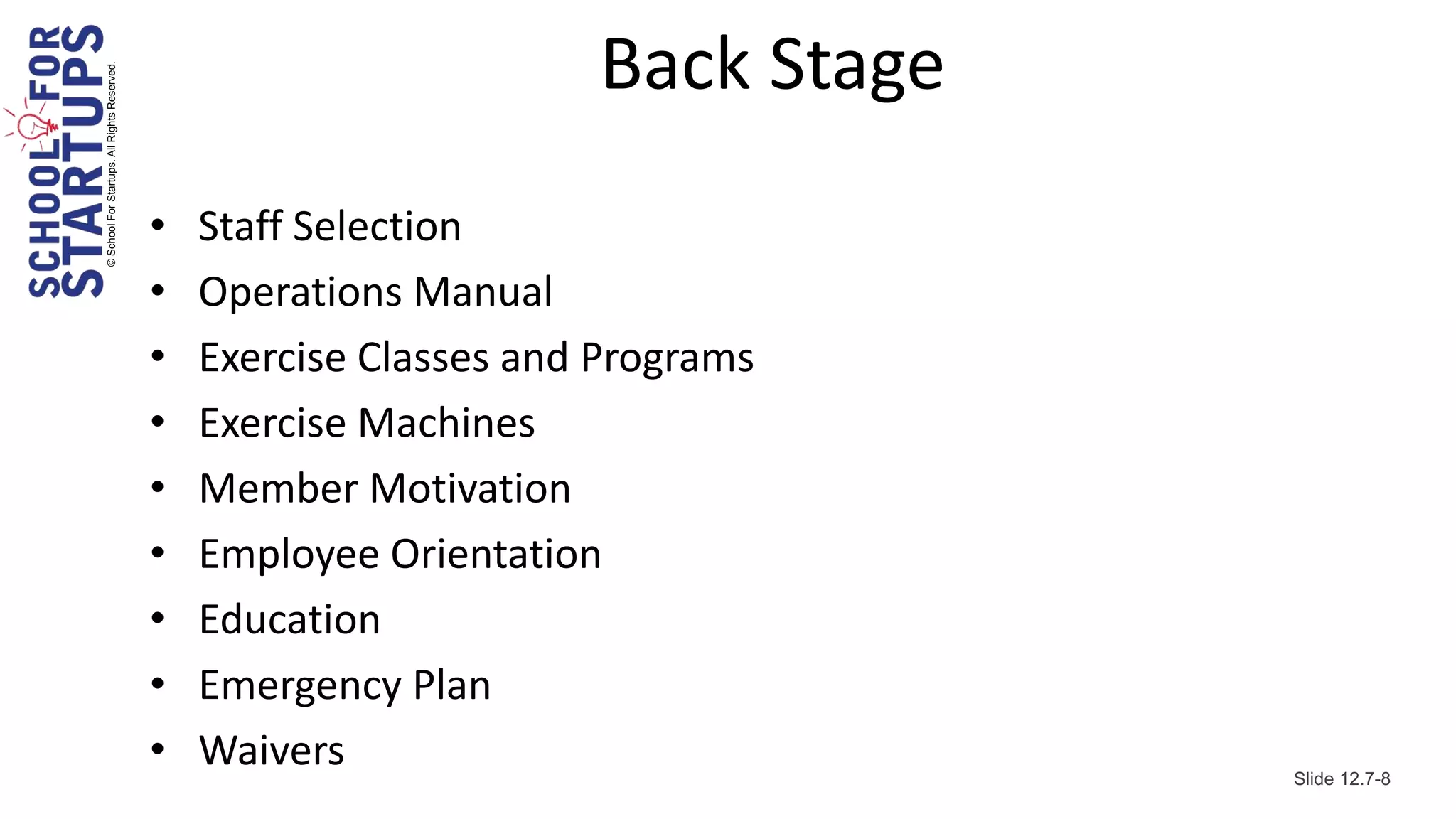 © School For Startups. All Rights Reserved.
                                                                      Back Stage
                                              •   Staff Selection
                                              •   Operations Manual
                                              •   Exercise Classes and Programs
                                              •   Exercise Machines
                                              •   Member Motivation
                                              •   Employee Orientation
                                              •   Education
                                              •   Emergency Plan
                                              •   Waivers                          Slide 12.7-8
 