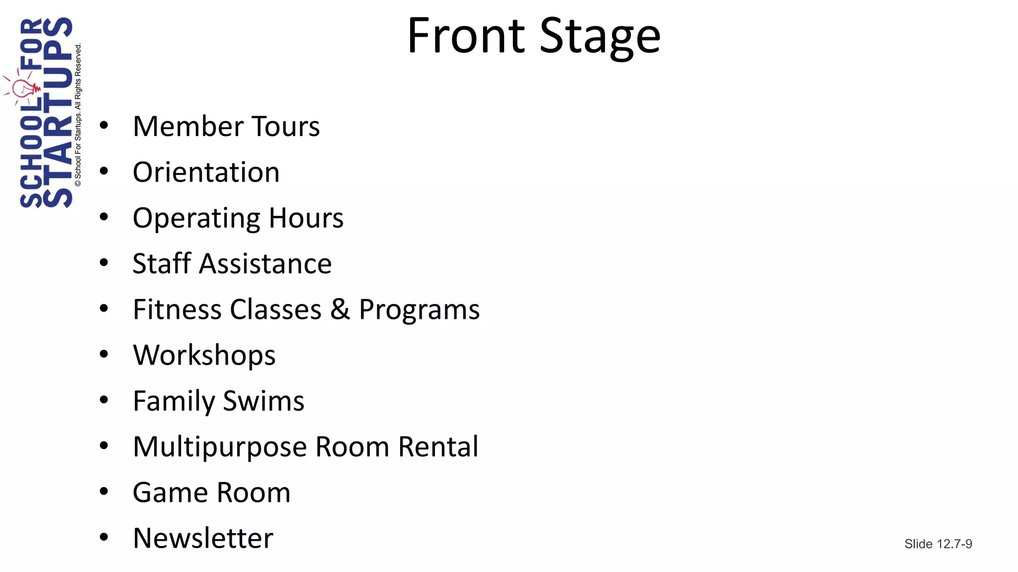 Front Stage
© School For Startups. All Rights Reserved.




                                              •   Member Tours
                                              •   Orientation
                                              •   Operating Hours
                                              •   Staff Assistance
                                              •   Fitness Classes & Programs
                                              •   Workshops
                                              •   Family Swims
                                              •   Multipurpose Room Rental
                                              •   Game Room
                                              •   Newsletter                        Slide 12.7-9
 