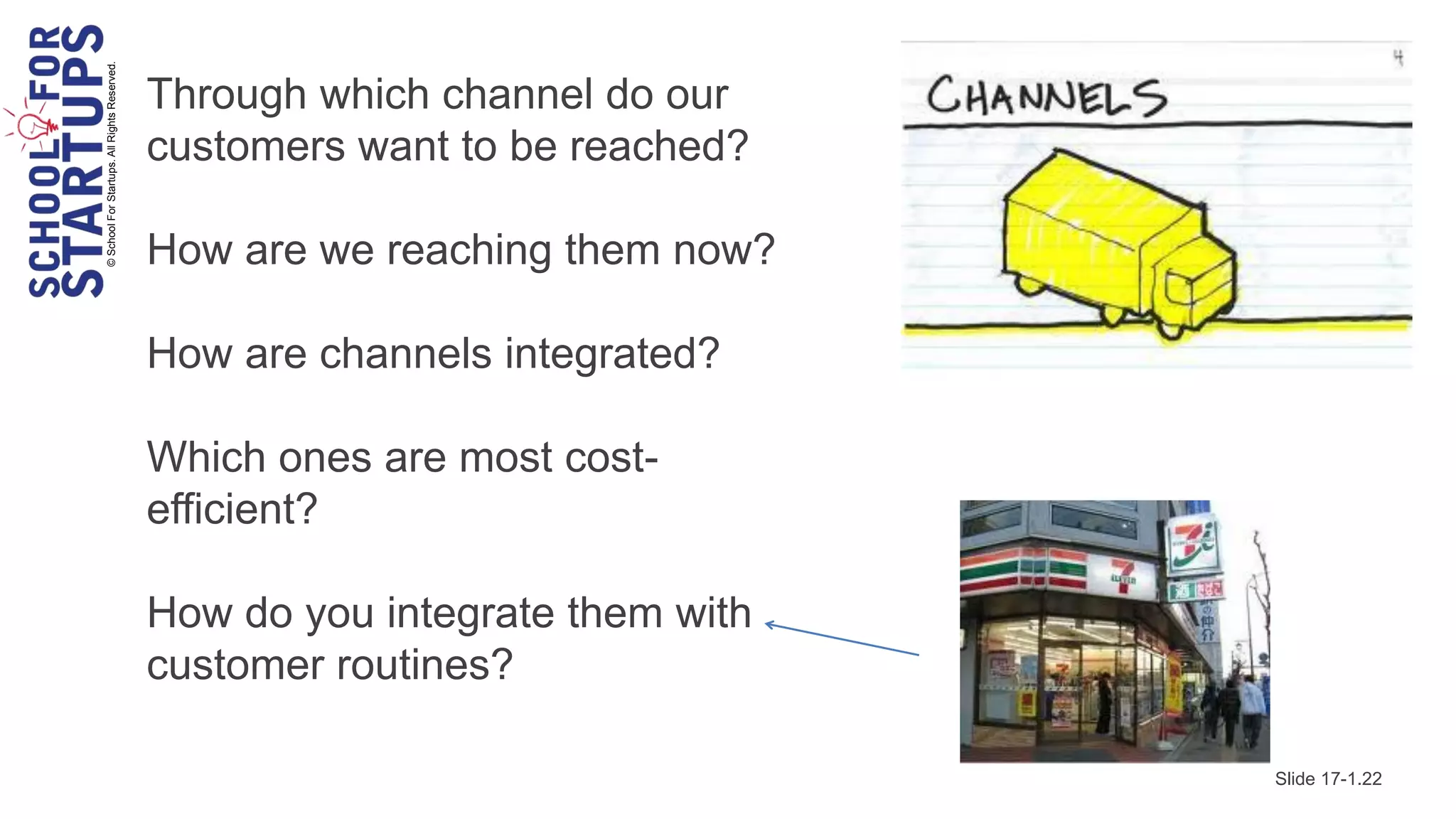 © School For Startups. All Rights Reserved.
                                              Through which channel do our
                                              customers want to be reached?

                                              How are we reaching them now?

                                              How are channels integrated?

                                              Which ones are most cost-
                                              efficient?

                                              How do you integrate them with
                                              customer routines?

                                                                               Slide 17-1.22
 