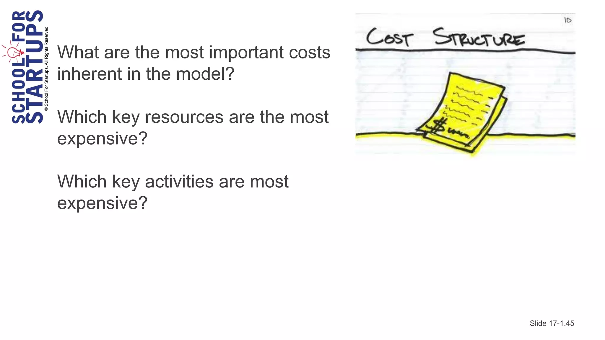 © School For Startups. All Rights Reserved.

                                              What are the most important costs
                                              inherent in the model?

                                              Which key resources are the most
                                              expensive?

                                              Which key activities are most
                                              expensive?




                                                                                  Slide 17-1.45
 