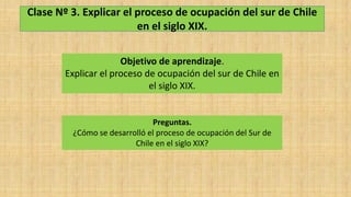 Clase Nº 3. Explicar el proceso de ocupación del sur de Chile
en el siglo XIX.
Objetivo de aprendizaje.
Explicar el proceso de ocupación del sur de Chile en
el siglo XIX.
Preguntas.
¿Cómo se desarrolló el proceso de ocupación del Sur de
Chile en el siglo XIX?
 