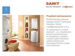 Przykład zastosowania
Kondensacyjny gazowy
wiszący kocioł 1-funkcyjny
Vitodens 100-W
z podgrzewaczem c.w.u.
 zastosowanie w małych
obiektach – np. mieszkaniach,
domach jednorodzinnych,
we współpracy z podgrze-
-waczem pojemnościowym
spełnia podwyższone
wymagania komfortu ciepłej
wody użytkowej
 