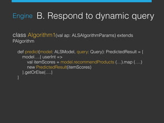 Engine B. Respond to dynamic query
class Algorithm1(val ap: ALSAlgorithmParams) extends
PAlgorithm
def predict(model: ALSModel, query: Query): PredictedResult = {
model….{ userInt =>
val itemScores = model.recommendProducts (…).map (….)
new PredictedResult(itemScores)
}.getOrElse{….}
}
 