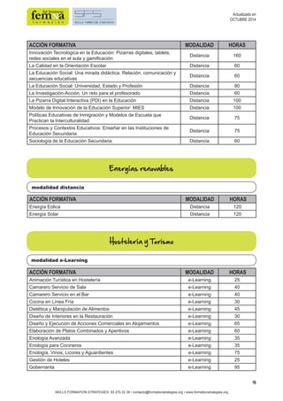 18 
ACCIÓN FORMATIVA MODALIDAD HORAS 
Innovación Tecnológica en la Educación: Pizarras digitales, tablets, 
redes sociales en el aula y gamificación Distancia 160 
La Calidad en la Orientación Escolar Distancia 60 
La Educación Social: Una mirada didáctica. Relación, comunicación y 
secuencias educativas Distancia 60 
La Educación Social: Universidad, Estado y Profesión Distancia 80 
La Investigación-Acción: Un reto para el profesorado Distancia 60 
La Pizarra Digital Interactiva (PDI) en la Educación Distancia 100 
Modelo de Innovación de la Educación Superior: MIES Distancia 100 
Políticas Educativas de Inmigración y Modelos de Escuela que 
Practican la Interculturalidad Distancia 75 
Procesos y Contextos Educativos: Enseñar en las Instituciones de 
Educación Secundaria Distancia 75 
Sociología de la Educación Secundaria Distancia 60 
Energías renovables 
modalidad distancia 
modalidad e-Learning 
SKILLS FORMATION STRATEGIES: 93 270 22 36 • contacto@formationstrategies.org • www.formationstrategies.org 
Actualizado en 
OCTUBRE 2014 
ACCIÓN FORMATIVA MODALIDAD HORAS 
Energía Eólica Distancia 120 
Energía Solar Distancia 120 
Hostelería y Turismo 
ACCIÓN FORMATIVA MODALIDAD HORAS 
Animación Turística en Hostelería e-Learning 25 
Camarero Servicio de Sala e-Learning 40 
Camarero Servicio en el Bar e-Learning 40 
Cocina en Línea Fría e-Learning 30 
Dietética y Manipulación de Alimentos e-Learning 45 
Diseño de Interiores en la Restauración e-Learning 30 
Diseño y Ejecución de Acciones Comerciales en Alojamientos e-Learning 65 
Elaboración de Platos Combinados y Aperitivos e-Learning 60 
Enología Avanzada e-Learning 35 
Enología para Cocineros e-Learning 35 
Enología. Vinos, Licores y Aguardientes e-Learning 75 
Gestión de Hoteles e-Learning 25 
Gobernanta e-Learning 95 
 