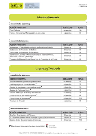 20 
modalidad e-Learning 
ACCIÓN FORMATIVA MODALIDAD HORAS 
Food Defense e-Learning 50 
Higiene Alimentaria y Manipulación de Alimentos e-Learning 60 
modalidad distancia 
Industria alimentaria 
Logística y Transporte 
modalidad e-Learning 
modalidad distancia 
ACCIÓN FORMATIVA MODALIDAD HORAS 
Diseño y Organización del Almacén Distancia 80 
El Transporte de Mercancías: Enfoque logístico de distribución Distancia 80 
Gestión de las Operaciones de Almacenaje Distancia 110 
SKILLS FORMATION STRATEGIES: 93 270 22 36 • contacto@formationstrategies.org • www.formationstrategies.org 
Actualizado en 
OCTUBRE 2014 
ACCIÓN FORMATIVA MODALIDAD HORAS 
Almacenaje y Operaciones Auxiliares en Panadería-Bollería Distancia 80 
Elaboración de Productos de Bollería Distancia 90 
Elaboración de Productos de Panadería Distancia 90 
Identificación, Control y Almacenamiento de Materias Primas, 
Productos Auxiliares y Embalaje Distancia 80 
Procesos de Elaboración de Conservas de Productos de la Pesca Distancia 80 
ACCIÓN FORMATIVA MODALIDAD HORAS 
Aprovisonamiento y Almacenaje en la Venta e-Learning 40 
Diseño y Organización del Almacén * e-Learning 70 
Gestión de las Operaciones de Almacenaje * e-Learning 90 
Gestión de Pedidos y Stock * e-Learning 70 
Gestión del Equipo de Trabajo del Almacén e-Learning 30 
Optimización de la Cadena Logística * e-Learning 60 
Organización de Almacenes * e-Learning 110 
Técnicas de Almacén e-Learning 60 
(*) Certificación Universitaria Rey Juan Carlos (URJC) 
 