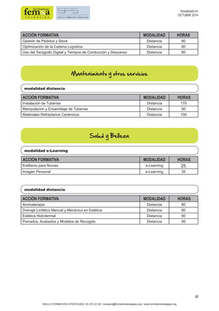 21 
ACCIÓN FORMATIVA MODALIDAD HORAS 
Gestión de Pedidos y Stock Distancia 80 
Optimización de la Cadena Logística Distancia 90 
Uso del Tacógrafo Digital y Tiempos de Conducción y Descanso Distancia 80 
modalidad e-Learning 
modalidad distancia 
SKILLS FORMATION STRATEGIES: 93 270 22 36 • contacto@formationstrategies.org • www.formationstrategies.org 
Actualizado en 
OCTUBRE 2014 
Mantenimiento y otros servicios 
modalidad distancia 
ACCIÓN FORMATIVA MODALIDAD HORAS 
Instalación de Tuberías Distancia 170 
Manipulación y Ensamblaje de Tuberías Distancia 90 
Materiales Refractarios Cerámicos Distancia 100 
Salud y Belleza 
ACCIÓN FORMATIVA MODALIDAD HORAS 
Estilismo para Novias e-Learning 25 
Imagen Personal e-Learning 35 
ACCIÓN FORMATIVA MODALIDAD HORAS 
Aromaterapia Distancia 80 
Drenaje Linfático Manual y Mecánico en Estética Distancia 80 
Estética Hidrotermal Distancia 90 
Peinados, Acabados y Modelos de Recogido Distancia 90 
 