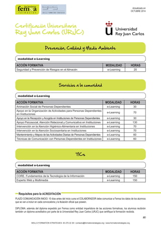 30 
Certificación Universitaria 
Rey Juan Carlos (URJC) 
Prevención, Calidad y Medio Ambiente 
modalidad e-Learning 
ACCIÓN FORMATIVA MODALIDAD HORAS 
Seguridad y Prevención de Riesgos en el Almacén e-Learning 20 
Servicios a la comunidad 
modalidad e-Learning 
ACCIÓN FORMATIVA MODALIDAD HORAS 
Animación Social de Personas Dependientes e-Learning 30 
Apoyo en la Organización de Actividades para Personas Dependientes 
en Instituciones e-Learning 70 
Apoyo en la Recepción y Acogida en Instituciones de Personas Dependientes e-Learning 30 
Apoyo Psicosocial, Atención Relacional y Comunicativa en Instituciones e-Learning 130 
Intervención en la Atención Higiénico-Alimentaria en Instituciones e-Learning 70 
Intervención en la Atención Sociosanitaria en Instituciones e-Learning 70 
Mantenimiento y Mejora de las Actividades Diarias de Personas Dependientes e-Learning 60 
Técnicas de Comunicación con Personas Dependientes en Instituciones e-Learning 60 
modalidad e-Learning 
Requisitos para la ACREDITACIÓN 
SKILLS FORMATION STRATEGIES: 93 270 22 36 • contacto@formationstrategies.org • www.formationstrategies.org 
Actualizado en 
OCTUBRE 2014 
TICs 
ACCIÓN FORMATIVA MODALIDAD HORAS 
CORE. Fundamentos de la Tecnología de la Información e-Learning 150 
Experto Web y Multimedia e-Learning 150 
PLAZO COMUNICACIÓN INICIO: 10 días antes del inicio curso el COLABORADOR debe comunicar a Femxa los datos de los alumnos 
que se van a incluir en cada convocatoria y la titulación oficial que poseen. 
DIPLOMA: además del diploma expedido por Femxa como entidad impartidora de las acciones formativas, los alumnos recibirán 
también un diploma acreditativo por parte de la Universidad Rey Juan Carlos (URJC) que certifique la formación recibida. 
 