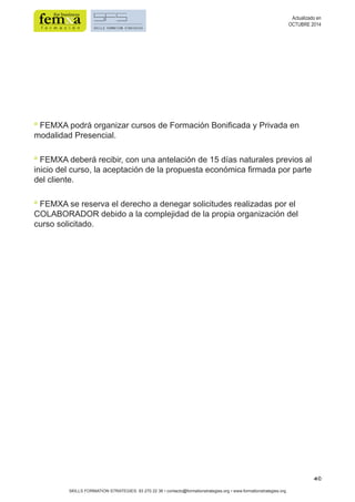 40 
SKILLS FORMATION STRATEGIES: 93 270 22 36 • contacto@formationstrategies.org • www.formationstrategies.org 
Actualizado en 
OCTUBRE 2014 
• FEMXA podrá organizar cursos de Formación Bonificada y Privada en 
modalidad Presencial. 
• FEMXA deberá recibir, con una antelación de 15 días naturales previos al 
inicio del curso, la aceptación de la propuesta económica firmada por parte 
del cliente. 
• FEMXA se reserva el derecho a denegar solicitudes realizadas por el 
COLABORADOR debido a la complejidad de la propia organización del 
curso solicitado. 
 