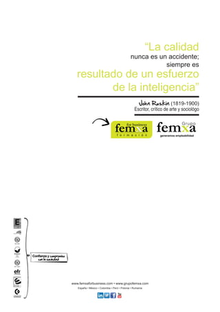 “La calidad 
nunca es un accidente; 
siempre es 
resultado de un esfuerzo 
de la inteligencia” 
John Ruskin (1819-1900) 
Escritor, crítico de arte y sociológo 
www.femxaforbusiness.com • www.grupofemxa.com 
España • México • Colombia • Perú • Polonia • Rumanía 
