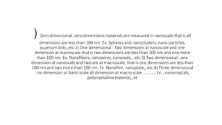 ) Zero dimensional: zero dimensions materials are measured in nanoscale that is all
dimensions are less than 100 nm. Ex. Spheres and nanoclusters, nano particles,
quantum dots,,etc 2) One dimensional : Two dimensions at nanoscale and one
dimension at macroscale that is two dimensions are less than 100 nm and one more
than 100 nm. Ex. Nanofibers, nanowires, nanorods, , etc 3) Two dimensional : one
dimension at nanoscale and two are at macroscale, that is one dimensions are less than
100 nm and two more than 100 nm. Ex. Nanofilm, nanoplate,, etc 4) Three dimensional
: no dimension at Nano scale all dimension at macro scale ………….Ex. , nanocrystals,
polycrystalline material,, et
 