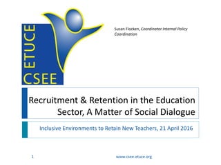Recruitment & Retention in the Education
Sector, A Matter of Social Dialogue
Inclusive Environments to Retain New Teachers, 21 April 2016
www.csee-etuce.org1
Susan Flocken, Coordinator Internal Policy
Coordination
 