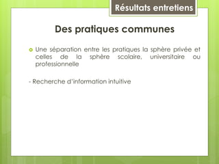 Résultats entretiens
Des pratiques communes
 Une séparation entre les pratiques la sphère privée et
celles de la sphère scolaire, universitaire ou
professionnelle
- Recherche d’information intuitive
 