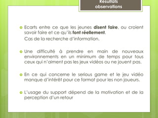 Résultats
observations
 Ecarts entre ce que les jeunes disent faire, ou croient
savoir faire et ce qu’ils font réellement.
Cas de la recherche d’information.
 Une difficulté à prendre en main de nouveaux
environnements en un minimum de temps pour tous
ceux qui n’aiment pas les jeux vidéos ou ne jouent pas.
 En ce qui concerne le serious game et le jeu vidéo
manque d’intérêt pour ce format pour les non joueurs.
 L’usage du support dépend de la motivation et de la
perception d’un retour
 