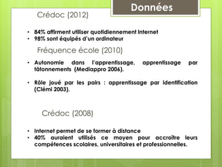 Crédoc (2008)
Données
• Autonomie dans l’apprentissage, apprentissage par
tâtonnements (Mediappro 2006).
• Rôle joué par les pairs : apprentissage par identification
(Clémi 2003).
Fréquence école (2010)
• Internet permet de se former à distance
• 40% auraient utilisés ce moyen pour accroître leurs
compétences scolaires, universitaires et professionnelles.
Crédoc (2012)
• 84% affirment utiliser quotidiennement lnternet
• 98% sont équipés d’un ordinateur
Données
 