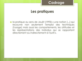 Cadrage
Les pratiques
 la pratique au sens de Jouët (1993) « une notion [...] qui
recouvre non seulement l'emploi des techniques
(l'usage) mais aussi les comportements, les attitudes et
les représentations des individus qui se rapportent
directement ou indirectement à l'outil ».
 