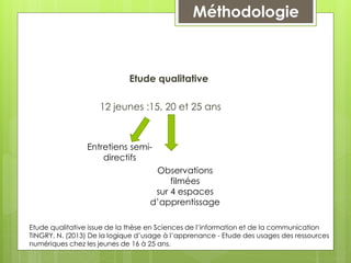 Etude qualitative
12 jeunes :15, 20 et 25 ans
Entretiens semi-
directifs
Observations
filmées
sur 4 espaces
d’apprentissage
Méthodologie
Etude qualitative issue de la thèse en Sciences de l’information et de la communication
TINGRY, N. (2013) De la logique d’usage à l’apprenance - Etude des usages des ressources
numériques chez les jeunes de 16 à 25 ans.
 