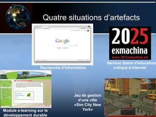Quatre situations d’artefacts
Serious Game d'éducation
critique à Internet
Module e-learning sur le
développement durable
Jeu de gestion
d’une ville
«Sim City New
York»
Recherche d’Information
 