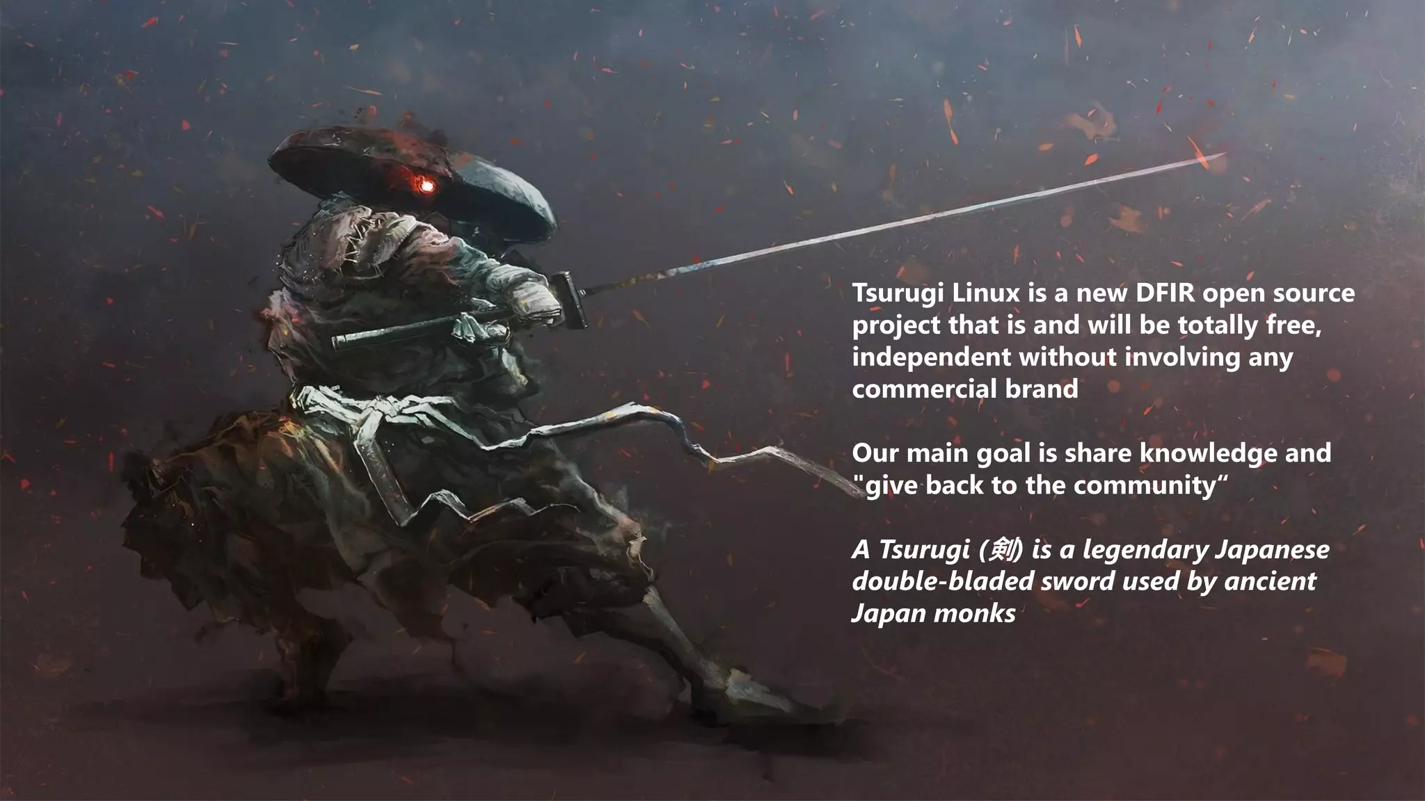 Tsurugi Linux is a new DFIR open source
project that is and will be totally free,
independent without involving any
commercial brand
Our main goal is share knowledge and
"give back to the community“
A Tsurugi (剣) is a legendary Japanese
double-bladed sword used by ancient
Japan monks
 