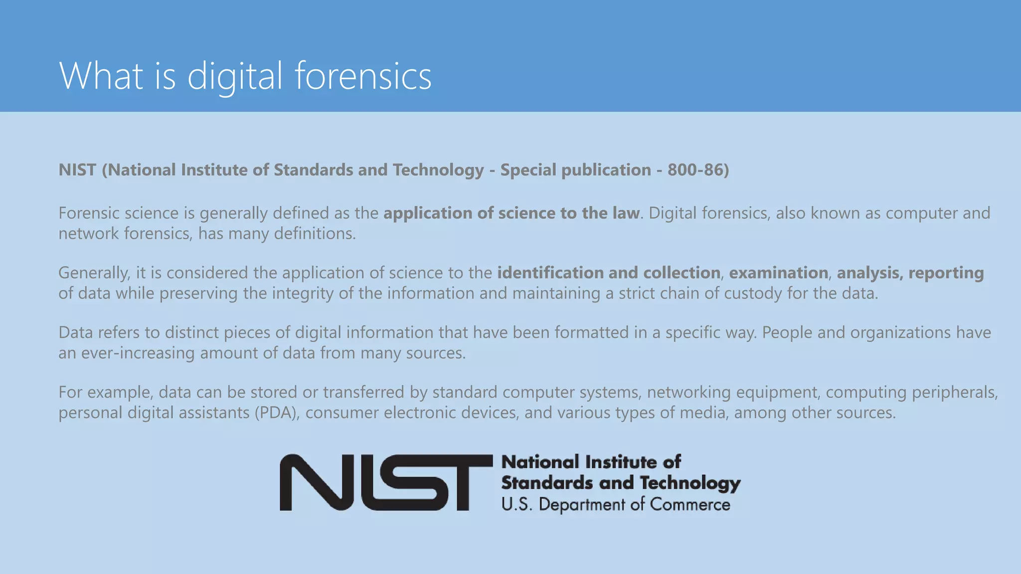 What is digital forensics
NIST (National Institute of Standards and Technology - Special publication - 800-86)
Forensic science is generally defined as the application of science to the law. Digital forensics, also known as computer and
network forensics, has many definitions.
Generally, it is considered the application of science to the identification and collection, examination, analysis, reporting
of data while preserving the integrity of the information and maintaining a strict chain of custody for the data.
Data refers to distinct pieces of digital information that have been formatted in a specific way. People and organizations have
an ever-increasing amount of data from many sources.
For example, data can be stored or transferred by standard computer systems, networking equipment, computing peripherals,
personal digital assistants (PDA), consumer electronic devices, and various types of media, among other sources.
 