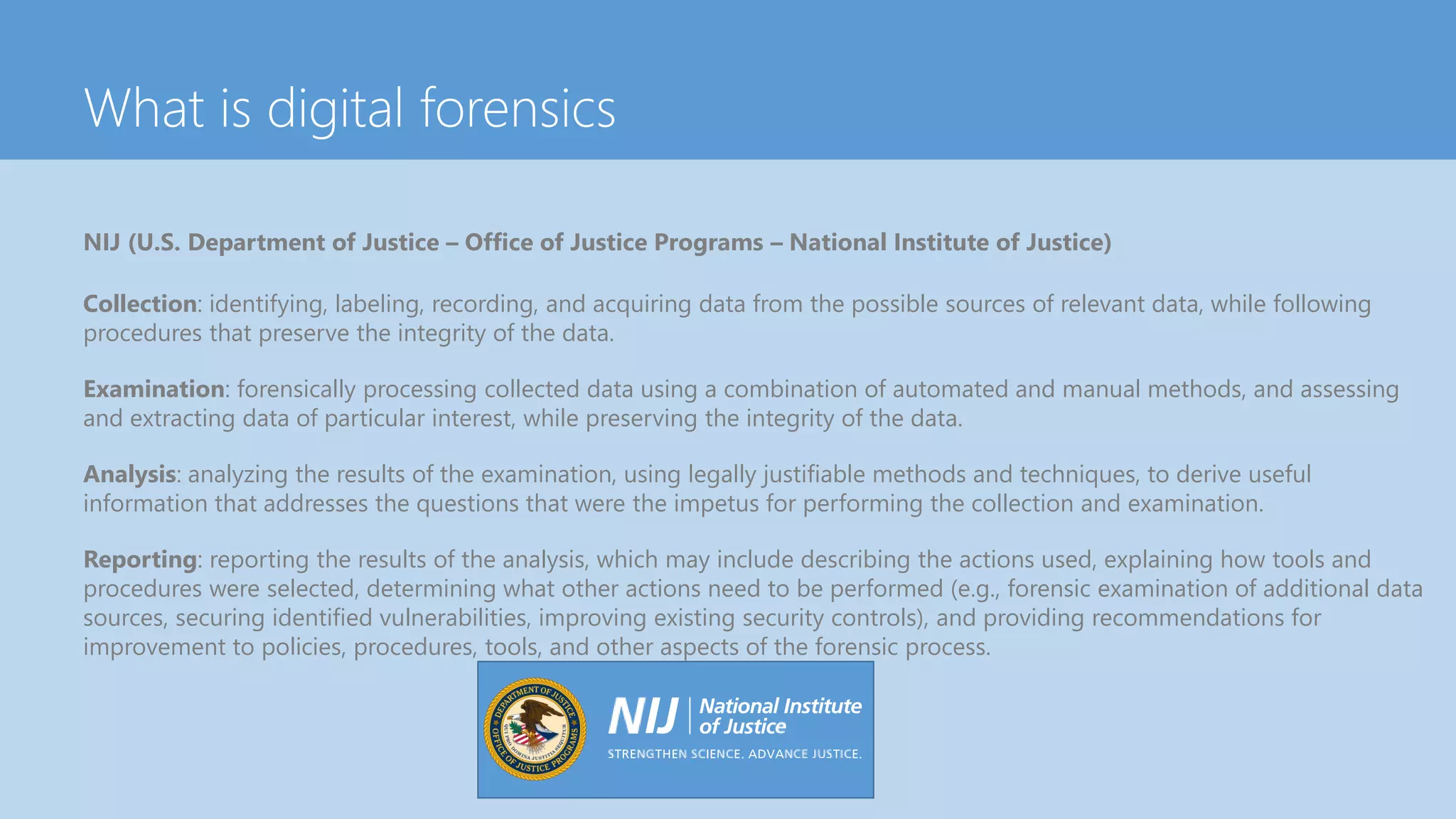 What is digital forensics
NIJ (U.S. Department of Justice – Office of Justice Programs – National Institute of Justice)
Collection: identifying, labeling, recording, and acquiring data from the possible sources of relevant data, while following
procedures that preserve the integrity of the data.
Examination: forensically processing collected data using a combination of automated and manual methods, and assessing
and extracting data of particular interest, while preserving the integrity of the data.
Analysis: analyzing the results of the examination, using legally justifiable methods and techniques, to derive useful
information that addresses the questions that were the impetus for performing the collection and examination.
Reporting: reporting the results of the analysis, which may include describing the actions used, explaining how tools and
procedures were selected, determining what other actions need to be performed (e.g., forensic examination of additional data
sources, securing identified vulnerabilities, improving existing security controls), and providing recommendations for
improvement to policies, procedures, tools, and other aspects of the forensic process.
 