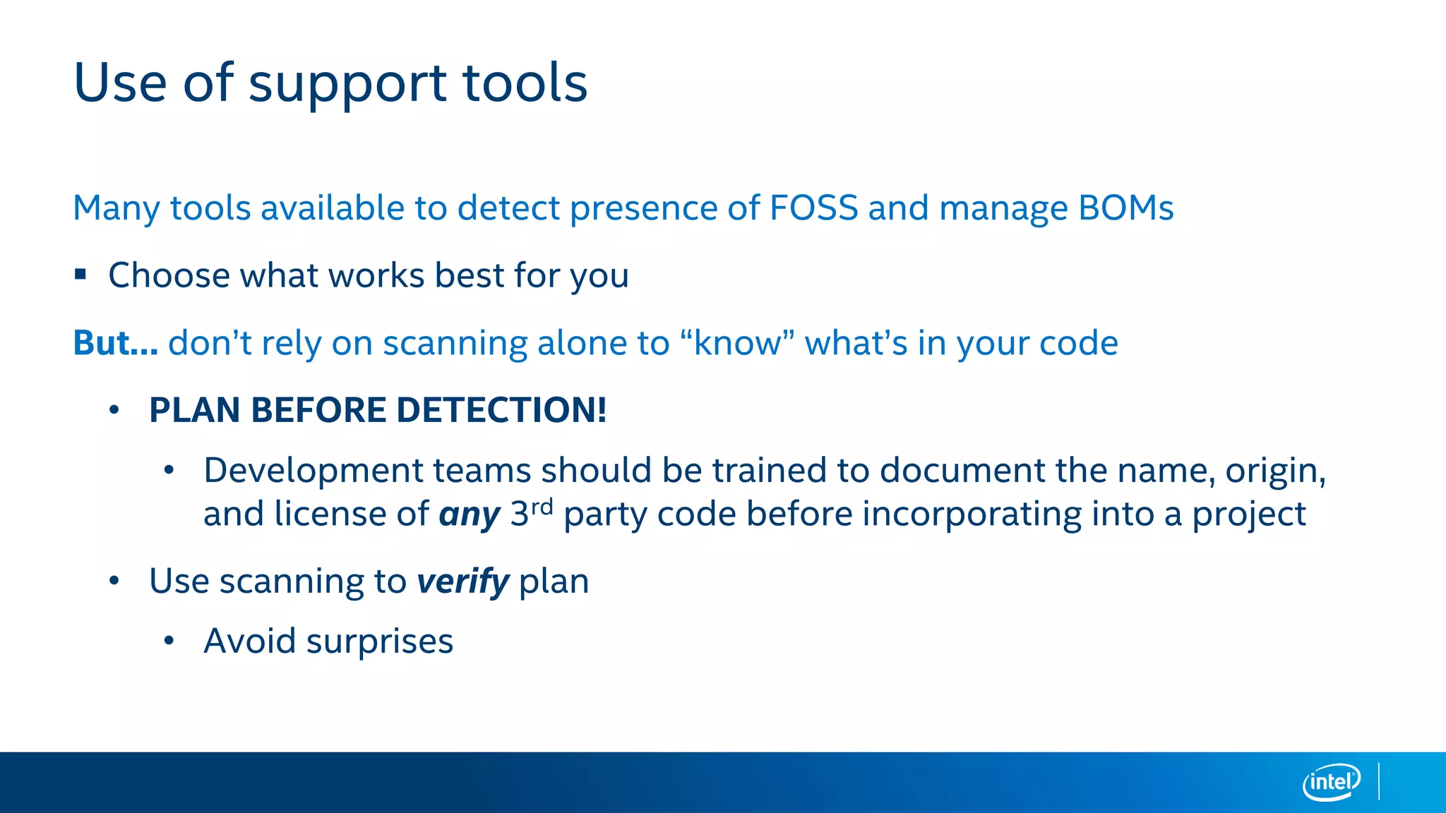 Use of support tools
Many tools available to detect presence of FOSS and manage BOMs
▪ Choose what works best for you
But… don’t rely on scanning alone to “know” what’s in your code
• PLAN BEFORE DETECTION!
• Development teams should be trained to document the name, origin,
and license of any 3rd party code before incorporating into a project
• Use scanning to verify plan
• Avoid surprises
 