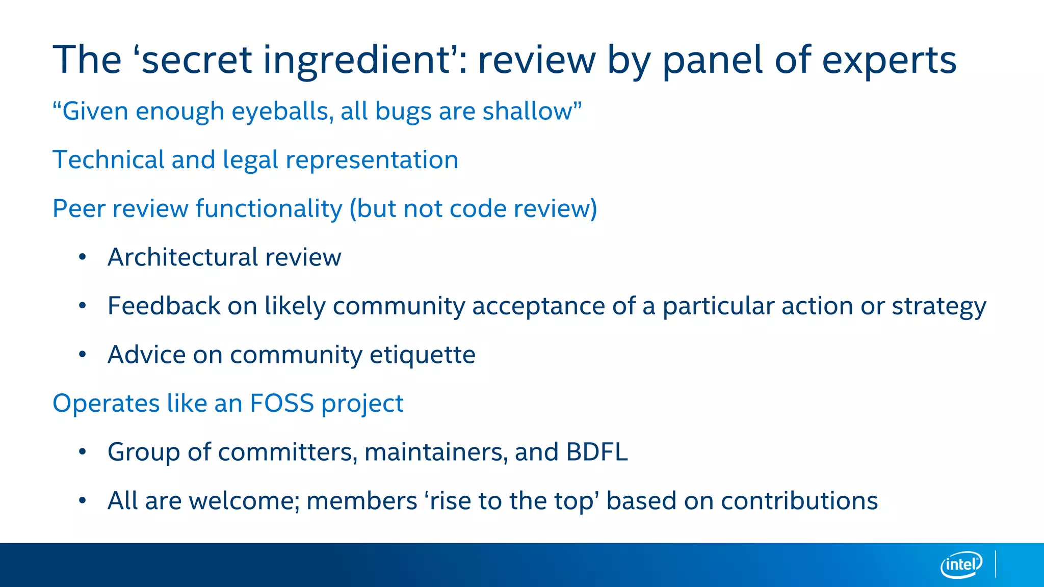 The ‘secret ingredient’: review by panel of experts
“Given enough eyeballs, all bugs are shallow”
Technical and legal representation
Peer review functionality (but not code review)
• Architectural review
• Feedback on likely community acceptance of a particular action or strategy
• Advice on community etiquette
Operates like an FOSS project
• Group of committers, maintainers, and BDFL
• All are welcome; members ‘rise to the top’ based on contributions
 